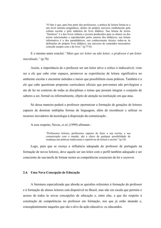 “O fato é que, para boa parte dos professores, a prática de leitura limita-se a
                 um nível mínimo pragmático, dentro do próprio universo estabelecido pela
                 cultura escolar e pela indústria do livro didático. Sua leitura de textos
                 “literários” é a dos livros infantis e juvenis produzidos para os alunos ou dos
                 textos selecionados e reproduzidos pelos autores dos didáticos; sua leitura
                 informativa é a dos paradidáticos; seu conhecimento técnico reduz-se às
                 definições do próprio livro didático; seu universo de conteúdos necessários
                 coincide sempre com o do livro.” (p.77-8)

     E o mesmo autor conclui: “Mais que ser leitor ou não leitor, o professor é um leitor
interditado.” (p.78)

     Assim, a importância de o professor ser um leitor ativo e crítico é indiscutível, visto
ser a ele que cabe criar espaços, promover as experiências de leitura significativa no
ambiente escolar e encontrar métodos e meios que possibilitem essas práticas. Também é a
ele que cabe questionar propostas curriculares oficiais que porventura não privilegiem o
ato de ler no contexto de todas as disciplinas e temas que possam integrar o conjunto de
saberes a ser, formal ou informalmente, objeto de atenção na instituição em que atua.

     Só dessa maneira poderá o professor oportunizar a formação de gerações de leitores
capazes de dominar múltiplas formas de linguagem, além de reconhecer e utilizar os
recursos inovadores da tecnologia à disposição da comunicação .

     A esse respeito, Neves, et al, (1999) afirmam :

                 “Professores leitores, professores capazes de fazer a sua escrita, a sua
                 comunicação com o mundo, são a chave de qualquer possibilidade de
                 mudança nas práticas tradicionais e repetitivas de leitura e escrita.” (p.10)

     Logo, para que se exerça a influência adequada do professor de português na
formação de novos leitores, deve aquele ser um leitor com o perfil também adequado e ser
consciente de sua tarefa de formar nestes as competências essenciais de ler e escrever.



2.4. Uma Nova Concepção de Educação


     A literatura especializada que aborda as questões referentes à formação do professor
e à formação de alunos leitores está disponível no Brasil, mas não em escala que permita o
acesso de todos às novas concepções de educação e, entre elas, a que diz respeito à
construção de competências no professor em formação, nos que já estão atuando e,
conseqüentemente naqueles que são o alvo da ação educativa: os educandos.
 