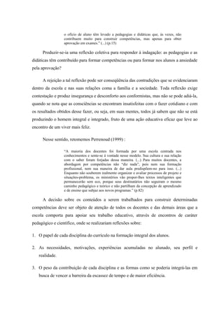 o ofício de aluno têm levado a pedagogias e didáticas que, às vezes, não
                  contribuem muito para construir competências, mas apenas para obter
                  aprovação em exames.” (...) (p.15)

     Produzir-se-ia uma reflexão coletiva para responder à indagação: as pedagogias e as
didáticas têm contribuído para formar competências ou para formar nos alunos a ansiedade
pela aprovação?

     A rejeição a tal reflexão pode ser conseqüência das contradições que se evidenciaram
dentro da escola e nas suas relações coma a família e a sociedade. Toda reflexão exige
contestação e produz insegurança e desconforto aos conformistas, mas não se pode adiá-la,
quando se nota que as consciências se encontram insatisfeitas com o fazer cotidiano e com
os resultados obtidos desse fazer, ou seja, em suas mentes, todos já sabem que não se está
produzindo o homem integral e integrado, fruto de uma ação educativa eficaz que leve ao
encontro de um viver mais feliz.

     Nesse sentido, retomemos Perrenoud (1999) :

                  “A maioria dos docentes foi formada por uma escola centrada nos
                  conhecimentos e sente-se à vontade nesse modelo. Sua cultura e sua relação
                  com o saber foram forjadas dessa maneira. (...) Para muitos docentes, a
                  abordagem por competências não “diz nada”, pois nem sua formação
                  profissional, nem sua maneira de dar aula predispõem-no para isso. (...)
                  Enquanto não souberem realmente organizar e avaliar processos de projeto e
                  situações-problema, os ministérios vão propor-lhes textos inteligentes que
                  permanecerão sem eco, porque seus destinatários não seguiram o mesmo
                  caminho pedagógico e teórico e não partilham da concepção de aprendizado
                  e de ensino que subjaz aos novos programas.” (p.82)

     A decisão sobre os conteúdos a serem trabalhados para construir determinadas
competências deve ser objeto de atenção de todos os docentes e das demais áreas que a
escola comporta para apoiar seu trabalho educativo, através de encontros de caráter
pedagógico e científico, onde se realizariam reflexões sobre:

1. O papel de cada disciplina do currículo na formação integral dos alunos.

2. As necessidades, motivações, experiências acumuladas no alunado, seu perfil e
   realidade.

3. O peso da contribuição de cada disciplina e as formas como se poderia integrá-las em
   busca de vencer a barreira da escassez de tempo e de maior eficiência.
 