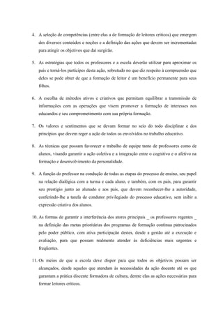 4. A seleção de competências (entre elas a de formação de leitores críticos) que emergem
   dos diversos conteúdos e noções e a definição das ações que devem ser incrementadas
   para atingir os objetivos que daí surgirão.

5. As estratégias que todos os professores e a escola deverão utilizar para aproximar os
   pais e torná-los partícipes desta ação, sobretudo no que diz respeito à compreensão que
   deles se pode obter de que a formação de leitor é um benefício permanente para seus
   filhos.

6. A escolha de métodos ativos e criativos que permitam equilibrar a transmissão de
   informações com as operações que visem promover a formação de interesses nos
   educandos e seu comprometimento com sua própria formação.

7. Os valores e sentimentos que se devam formar no seio do todo disciplinar e dos
   princípios que devem reger a ação de todos os envolvidos no trabalho educativo.

8. As técnicas que possam favorecer o trabalho de equipe tanto de professores como de
   alunos, visando garantir a ação coletiva e a integração entre o cognitivo e o afetivo na
   formação e desenvolvimento da personalidade.

9. A função do professor na condução de todas as etapas do processo de ensino, seu papel
   na relação dialógica com a turma e cada aluno, e também, com os pais, para garantir
   seu prestígio junto ao alunado e aos pais, que devem reconhecer-lhe a autoridade,
   conferindo-lhe a tarefa de condutor privilegiado do processo educativo, sem inibir a
   expressão criativa dos alunos.

10. As formas de garantir a interferência dos atores principais _ os professores regentes _
   na definição das metas prioritárias dos programas de formação contínua patrocinados
   pelo poder público, com ativa participação destes, desde a gestão até a execução e
   avaliação, para que possam realmente atender às deficiências mais urgentes e
   freqüentes.

11. Os meios de que a escola deve dispor para que todos os objetivos possam ser
   alcançados, desde aqueles que atendam às necessidades da ação docente até os que
   garantam a prática discente formadora de cultura, dentre elas as ações necessárias para
   formar leitores críticos.
 