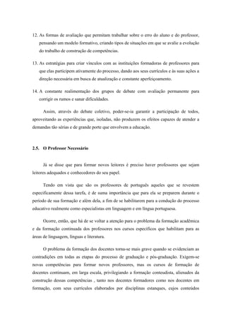 12. As formas de avaliação que permitam trabalhar sobre o erro do aluno e do professor,
   pensando um modelo formativo, criando tipos de situações em que se avalie a evolução
   do trabalho de construção de competências.

13. As estratégias para criar vínculos com as instituições formadoras de professores para
   que elas participem ativamente do processo, dando aos seus currículos e às suas ações a
   direção necessária em busca de atualização e constante aperfeiçoamento.

14. A constante realimentação dos grupos de debate com avaliação permanente para
   corrigir os rumos e sanar dificuldades.

      Assim, através do debate coletivo, poder-se-ia garantir a participação de todos,
aproveitando as experiências que, isoladas, não produzem os efeitos capazes de atender a
demandas tão sérias e de grande porte que envolvem a educação.



2.5. O Professor Necessário


      Já se disse que para formar novos leitores é preciso haver professores que sejam
leitores adequados e conhecedores do seu papel.

      Tendo em vista que são os professores de português aqueles que se revestem
especificamente dessa tarefa, é de suma importância que para ela se preparem durante o
período de sua formação e além dela, a fim de se habilitarem para a condução do processo
educativo realmente como especialistas em linguagem e em língua portuguesa.

      Ocorre, então, que há de se voltar a atenção para o problema da formação acadêmica
e da formação continuada dos professores nos cursos específicos que habilitam para as
áreas de linguagem, línguas e literatura.

      O problema da formação dos docentes torna-se mais grave quando se evidenciam as
contradições em todas as etapas do processo de graduação e pós-graduação. Exigem-se
novas competências para formar novos professores, mas os cursos de formação de
docentes continuam, em larga escala, privilegiando a formação conteudista, alienados da
construção dessas competências , tanto nos docentes formadores como nos docentes em
formação, com seus currículos elaborados por disciplinas estanques, cujos conteúdos
 