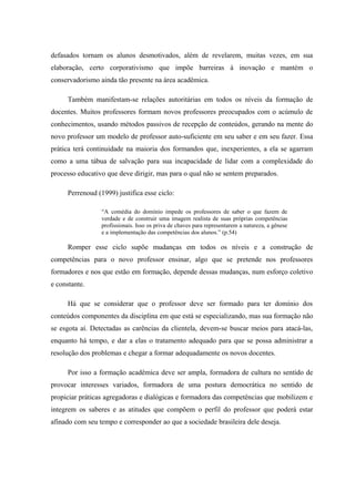 defasados tornam os alunos desmotivados, além de revelarem, muitas vezes, em sua
elaboração, certo corporativismo que impõe barreiras à inovação e mantém o
conservadorismo ainda tão presente na área acadêmica.

      Também manifestam-se relações autoritárias em todos os níveis da formação de
docentes. Muitos professores formam novos professores preocupados com o acúmulo de
conhecimentos, usando métodos passivos de recepção de conteúdos, gerando na mente do
novo professor um modelo de professor auto-suficiente em seu saber e em seu fazer. Essa
prática terá continuidade na maioria dos formandos que, inexperientes, a ela se agarram
como a uma tábua de salvação para sua incapacidade de lidar com a complexidade do
processo educativo que deve dirigir, mas para o qual não se sentem preparados.

      Perrenoud (1999) justifica esse ciclo:

                  “A comédia do domínio impede os professores de saber o que fazem de
                  verdade e de construir uma imagem realista de suas próprias competências
                  profissionais. Isso os priva de chaves para representarem a natureza, a gênese
                  e a implementação das competências dos alunos.” (p.54)

      Romper esse ciclo supõe mudanças em todos os níveis e a construção de
competências para o novo professor ensinar, algo que se pretende nos professores
formadores e nos que estão em formação, depende dessas mudanças, num esforço coletivo
e constante.

      Há que se considerar que o professor deve ser formado para ter domínio dos
conteúdos componentes da disciplina em que está se especializando, mas sua formação não
se esgota aí. Detectadas as carências da clientela, devem-se buscar meios para atacá-las,
enquanto há tempo, e dar a elas o tratamento adequado para que se possa administrar a
resolução dos problemas e chegar a formar adequadamente os novos docentes.

      Por isso a formação acadêmica deve ser ampla, formadora de cultura no sentido de
provocar interesses variados, formadora de uma postura democrática no sentido de
propiciar práticas agregadoras e dialógicas e formadora das competências que mobilizem e
integrem os saberes e as atitudes que compõem o perfil do professor que poderá estar
afinado com seu tempo e corresponder ao que a sociedade brasileira dele deseja.
 