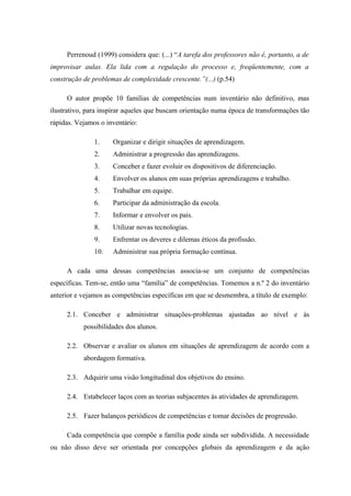 Perrenoud (1999) considera que: (...) “A tarefa dos professores não é, portanto, a de
improvisar aulas. Ela lida com a regulação do processo e, freqüentemente, com a
construção de problemas de complexidade crescente.”(...) (p.54)

     O autor propõe 10 famílias de competências num inventário não definitivo, mas
ilustrativo, para inspirar aqueles que buscam orientação numa época de transformações tão
rápidas. Vejamos o inventário:

               1.    Organizar e dirigir situações de aprendizagem.
               2.    Administrar a progressão das aprendizagens.
               3.    Conceber e fazer evoluir os dispositivos de diferenciação.
               4.    Envolver os alunos em suas próprias aprendizagens e trabalho.
               5.    Trabalhar em equipe.
               6.    Participar da administração da escola.
               7.    Informar e envolver os pais.
               8.    Utilizar novas tecnologias.
               9.    Enfrentar os deveres e dilemas éticos da profissão.
               10.   Administrar sua própria formação contínua.

     A cada uma dessas competências associa-se um conjunto de competências
específicas. Tem-se, então uma “família” de competências. Tomemos a n.º 2 do inventário
anterior e vejamos as competências específicas em que se desmembra, a título de exemplo:

     2.1. Conceber e administrar situações-problemas ajustadas ao nível e às
           possibilidades dos alunos.

     2.2. Observar e avaliar os alunos em situações de aprendizagem de acordo com a
           abordagem formativa.

     2.3. Adquirir uma visão longitudinal dos objetivos do ensino.

     2.4. Estabelecer laços com as teorias subjacentes às atividades de aprendizagem.

     2.5. Fazer balanços periódicos de competências e tomar decisões de progressão.

     Cada competência que compõe a família pode ainda ser subdividida. A necessidade
ou não disso deve ser orientada por concepções globais da aprendizagem e da ação
 