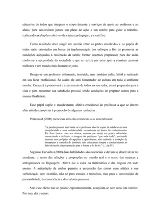 educativa de todos que integram o corpo docente e serviços de apoio ao professor e ao
aluno, para construírem juntos um plano de ação e um roteiro para guiar o trabalho,
realizando avaliações coletivas de caráter pedagógico e científico.

      Como resultado deve surgir um acordo entre as partes envolvidas e os papéis de
todos serão orientados em busca da implementação dos esforços a fim de promover as
condições adequadas à realização da tarefa: formar docentes preparados para dar aulas
conforme a necessidade da sociedade e que se realize por estar apto a construir pessoas
melhores e um mundo mais humano e justo.

      Deseja-se um professor informado, instruído, mas também culto, hábil e realizado
em seu fazer profissional. Só assim ele será fomentador de cultura em todo o ambiente
escolar. Crescerá e promoverá o crescimento de todos ao seu redor, estará preparado para a
vida e para encontrar sua satisfação pessoal, tendo condições de preparar outros para a
mesma finalidade.

      Esse papel supõe o envolvimento afetivo-emocional do professor a que se devem
aliar atitudes propícias à promoção de algumas renúncias .

      Perrenoud (2000) menciona uma das renúncias a se concretizada:

                  “A paixão pessoal não basta, se o professor não for capaz de estabelecer uma
                  cumplicidade e uma solidariedade verossímeis na busca do conhecimento.
                  Ele deve buscar com seu alunos, mesmo que esteja um pouco adiantado,
                  renunciando a defender a imagem do professor “que sabe tudo”, aceitando
                  mostrar suas próprias divagações e ignorâncias, não cedendo à tentação de
                  interpretar a comédia do domínio, não colocando sempre o conhecimento ao
                  lado da razão, da preparação para o futura e do êxito.” (...) (p.38)

      Segundo Carvalho (2000) duas habilidades são essenciais e devem se desenvolver no
estudante: o senso das relações e proporções no mundo real e o senso das nuances e
ambigüidades na linguagem. Deriva daí o valor da matemática e das línguas em todo
ensino. A articulação de ambas permite a percepção das coisas com nitidez e sua
verbalização com exatidão, não só para estudos e trabalhos, mas para a constituição da
personalidade, da consciência e dos valores pessoais.

      Mas esse efeito não se produz espontaneamente, conquista-se com uma luta interior.
Por isso, diz o autor:
 