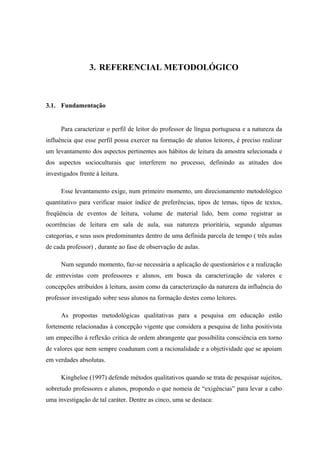 3. REFERENCIAL METODOLÓGICO



3.1. Fundamentação


      Para caracterizar o perfil de leitor do professor de língua portuguesa e a natureza da
influência que esse perfil possa exercer na formação de alunos leitores, é preciso realizar
um levantamento dos aspectos pertinentes aos hábitos de leitura da amostra selecionada e
dos aspectos socioculturais que interferem no processo, definindo as atitudes dos
investigados frente à leitura.

      Esse levantamento exige, num primeiro momento, um direcionamento metodológico
quantitativo para verificar maior índice de preferências, tipos de temas, tipos de textos,
freqüência de eventos de leitura, volume de material lido, bem como registrar as
ocorrências de leitura em sala de aula, sua natureza prioritária, segundo algumas
categorias, e seus usos predominantes dentro de uma definida parcela de tempo ( três aulas
de cada professor) , durante ao fase de observação de aulas.

      Num segundo momento, faz-se necessária a aplicação de questionários e a realização
de entrevistas com professores e alunos, em busca da caracterização de valores e
concepções atribuídos à leitura, assim como da caracterização da natureza da influência do
professor investigado sobre seus alunos na formação destes como leitores.

      As propostas metodológicas qualitativas para a pesquisa em educação estão
fortemente relacionadas à concepção vigente que considera a pesquisa de linha positivista
um empecilho à reflexão critica de ordem abrangente que possibilita consciência em torno
de valores que nem sempre coadunam com a racionalidade e a objetividade que se apoiam
em verdades absolutas.

      Kingheloe (1997) defende métodos qualitativos quando se trata de pesquisar sujeitos,
sobretudo professores e alunos, propondo o que nomeia de “exigências” para levar a cabo
uma investigação de tal caráter. Dentre as cinco, uma se destaca:
 