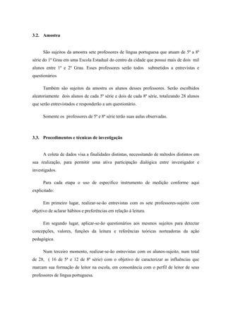 3.2. Amostra


      São sujeitos da amostra sete professores de língua portuguesa que atuam de 5ª a 8ª
série do 1º Grau em uma Escola Estadual do centro da cidade que possui mais de dois mil
alunos entre 1º e 2º Grau. Esses professores serão todos submetidos a entrevistas e
questionários

      Também são sujeitos da amostra os alunos desses professores. Serão escolhidos
aleatoriamente dois alunos de cada 5ª série e dois de cada 8ª série, totalizando 28 alunos
que serão entrevistados e responderão a um questionário.

      Somente os professores de 5ª e 8ª série terão suas aulas observadas.



3.3. Procedimentos e técnicas de investigação


      A coleta de dados visa a finalidades distintas, necessitando de métodos distintos em
sua realização, para permitir uma ativa participação dialógica entre investigador e
investigados.

      Para cada etapa o uso de especifico instrumento de medição conforme aqui
explicitado:

      Em primeiro lugar, realizar-se-ão entrevistas com os sete professores-sujeito com
objetivo de aclarar hábitos e preferências em relação à leitura.

      Em segundo lugar, aplicar-se-ão questionários aos mesmos sujeitos para detectar
concepções, valores, funções da leitura e referências teóricas norteadoras da ação
pedagógica.

      Num terceiro momento, realizar-se-ão entrevistas com os alunos-sujeito, num total
de 28, ( 16 de 5ª e 12 de 8ª série) com o objetivo de caracterizar as influências que
marcam sua formação de leitor na escola, em consonância com o perfil de leitor de seus
professores de língua portuguesa.
 