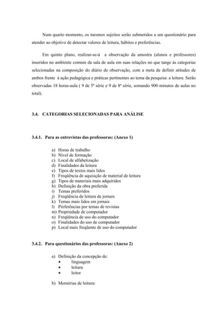 Num quarto momento, os mesmos sujeitos serão submetidos a um questionário para
atender ao objetivo de detectar valores de leitura, hábitos e preferências.

          Em quinto plano, realizar-se-á    a observação da amostra (alunos e professores)
inseridos no ambiente comum da sala de aula em suas relações no que tange às categorias
selecionadas na composição do diário de observação, com a meta de definir atitudes de
ambos frente à ação pedagógica e práticas pertinentes ao tema da pesquisa: a leitura. Serão
observadas 18 horas-aula ( 9 de 5ª série e 9 de 8ª série, somando 900 minutos de aulas no
total).



3.4. CATEGORIAS SELECIONADAS PARA ANÁLISE




3.4.1. Para as entrevistas das professoras: (Anexo 1)

              a)   Horas de trabalho
              b)   Nível de formação
              c)   Local de alfabetização
              d)   Finalidades da leitura
              e)   Tipos de textos mais lidos
              f)   Freqüência de aquisição de material de leitura
              g)   Tipos de materiais mais adquiridos
              h)   Definição da obra preferida
              i)   Temas preferidos
              j)   Freqüência de leitura de jornais
              k)   Temas mais lidos em jornais
              l)   Preferências por temas de revistas
              m)   Propriedade de computador
              n)   Freqüência de uso do computador
              o)   Finalidades do uso de computador
              p)   Local mais freqüente de uso do computador


3.4.2. Para questionários das professoras: (Anexo 2)

              a) Definição da concepção de:
                 •      linguagem
                 •      leitura
                 •      leitor

              b) Memórias de leitura:
 