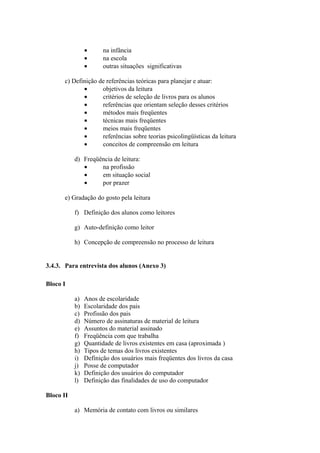 •      na infância
                •      na escola
                •      outras situações significativas

      c) Definição de referências teóricas para planejar e atuar:
             •      objetivos da leitura
             •      critérios de seleção de livros para os alunos
             •      referências que orientam seleção desses critérios
             •      métodos mais freqüentes
             •      técnicas mais freqüentes
             •      meios mais freqüentes
             •      referências sobre teorias psicolingüísticas da leitura
             •      conceitos de compreensão em leitura

           d) Freqüência de leitura:
              •     na profissão
              •     em situação social
              •     por prazer

      e) Gradação do gosto pela leitura

           f) Definição dos alunos como leitores

           g) Auto-definição como leitor

           h) Concepção de compreensão no processo de leitura


3.4.3. Para entrevista dos alunos (Anexo 3)

Bloco I

           a)   Anos de escolaridade
           b)   Escolaridade dos pais
           c)   Profissão dos pais
           d)   Número de assinaturas de material de leitura
           e)   Assuntos do material assinado
           f)   Freqüência com que trabalha
           g)   Quantidade de livros existentes em casa (aproximada )
           h)   Tipos de temas dos livros existentes
           i)   Definição dos usuários mais freqüentes dos livros da casa
           j)   Posse de computador
           k)   Definição dos usuários do computador
           l)   Definição das finalidades de uso do computador

Bloco II

           a) Memória de contato com livros ou similares
 
