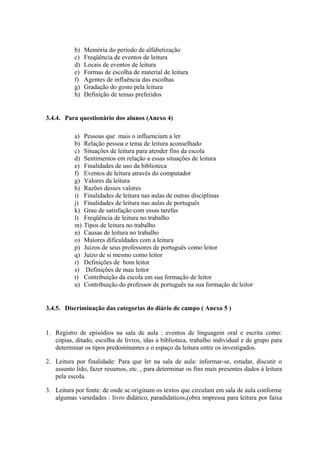 b)   Memória do período de alfabetização
           c)   Freqüência de eventos de leitura
           d)   Locais de eventos de leitura
           e)   Formas de escolha de material de leitura
           f)   Agentes de influência das escolhas
           g)   Gradação do gosto pela leitura
           h)   Definição de temas preferidos


3.4.4. Para questionário dos alunos (Anexo 4)

           a)   Pessoas que mais o influenciam a ler
           b)   Relação pessoa e tema de leitura aconselhado
           c)   Situações de leitura para atender fins da escola
           d)   Sentimentos em relação a essas situações de leitura
           e)   Finalidades de uso da biblioteca
           f)   Eventos de leitura através do computador
           g)   Valores da leitura
           h)   Razões desses valores
           i)   Finalidades de leitura nas aulas de outras disciplinas
           j)   Finalidades de leitura nas aulas de português
           k)   Grau de satisfação com essas tarefas
           l)   Freqüência de leitura no trabalho
           m)   Tipos de leitura no trabalho
           n)   Causas de leitura no trabalho
           o)   Maiores dificuldades com a leitura
           p)   Juízos de seus professores de português como leitor
           q)   Juízo de si mesmo como leitor
           r)   Definições de bom leitor
           s)    Definições de mau leitor
           t)   Contribuição da escola em sua formação de leitor
           u)   Contribuição do professor de português na sua formação de leitor


3.4.5. Discriminação das categorias do diário de campo ( Anexo 5 )


1. Registro de episódios na sala de aula : eventos de linguagem oral e escrita como:
   cópias, ditado, escolha de livros, idas a biblioteca, trabalho individual e de grupo para
   determinar os tipos predominantes e o espaço da leitura entre os investigados.

2. Leitura por finalidade: Para que ler na sala de aula: informar-se, estudar, discutir o
   assunto lido, fazer resumos, etc. , para determinar os fins mais presentes dados à leitura
   pela escola.

3. Leitura por fonte: de onde se originam os textos que circulam em sala de aula conforme
   algumas variedades : livro didático, paradidaticos,(obra impressa para leitura por faixa
 