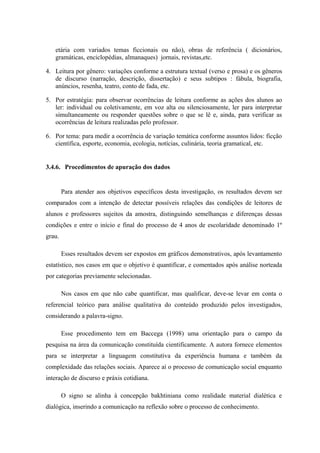 etária com variados temas ficcionais ou não), obras de referência ( dicionários,
   gramáticas, enciclopédias, almanaques) jornais, revistas,etc.

4. Leitura por gênero: variações conforme a estrutura textual (verso e prosa) e os gêneros
   de discurso (narração, descrição, dissertação) e seus subtipos : fábula, biografia,
   anúncios, resenha, teatro, conto de fada, etc.

5. Por estratégia: para observar ocorrências de leitura conforme as ações dos alunos ao
   ler: individual ou coletivamente, em voz alta ou silenciosamente, ler para interpretar
   simultaneamente ou responder questões sobre o que se lê e, ainda, para verificar as
   ocorrências de leitura realizadas pelo professor.

6. Por tema: para medir a ocorrência de variação temática conforme assuntos lidos: ficção
   científica, esporte, economia, ecologia, notícias, culinária, teoria gramatical, etc.


3.4.6. Procedimentos de apuração dos dados


        Para atender aos objetivos específicos desta investigação, os resultados devem ser
comparados com a intenção de detectar possíveis relações das condições de leitores de
alunos e professores sujeitos da amostra, distinguindo semelhanças e diferenças dessas
condições e entre o início e final do processo de 4 anos de escolaridade denominado 1º
grau.

        Esses resultados devem ser expostos em gráficos demonstrativos, após levantamento
estatístico, nos casos em que o objetivo é quantificar, e comentados após análise norteada
por categorias previamente selecionadas.

        Nos casos em que não cabe quantificar, mas qualificar, deve-se levar em conta o
referencial teórico para análise qualitativa do conteúdo produzido pelos investigados,
considerando a palavra-signo.

        Esse procedimento tem em Baccega (1998) uma orientação para o campo da
pesquisa na área da comunicação constituída cientificamente. A autora fornece elementos
para se interpretar a linguagem constitutiva da experiência humana e também da
complexidade das relações sociais. Aparece aí o processo de comunicação social enquanto
interação de discurso e práxis cotidiana.

        O signo se alinha à concepção bakhtiniana como realidade material dialética e
dialógica, inserindo a comunicação na reflexão sobre o processo de conhecimento.
 