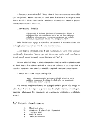 A linguagem, sobretudo verbal, é fornecedora de signos que apontam para sentidos
que, interpretados, podem traduzir-se em dados sobre os sujeitos da investigação, tanto
através do que se obtém, como durante o período de encontros onde o tema da pesquisa
será alvo de sujeitos nela envolvidos.

      Afirma Baccega (1998) que:

                    “O ponto central da abordagem das questões de linguagem não e, portanto, a
                    produção individual que se manifesta nos atos de fala, mas sim o processo de
                    produção do sistema de regras e convenções que preside essa produção
                    individual, ou seja, a natureza histórico-social desse processo.”(p.17)

      Deve resultar desse espaço da construção dos discursos o indivíduo social e suas
motivações, interesses, valores, além das condicionantes sociais .

      Assim, Baccega orienta para o fato de que: "Exatamente por serem menos tensas, as
manifestações do cotidiano é que revelam mais claramente o movimento da sociedade, no
sentido quer da mudança, quer da ratificação do que está.” (p.21)

      Embora sejam indivíduos os sujeitos da ação investigativa, a visão totalizadora pode
ser obtida através da práxis que desvenda o outro e sua realidade e por compreender o
trabalho e a existência e ser formadora específica da própria condição do fazer humano.

      A mesma autora expõe em conceito de práxis:

                    “Assim, a práxis compreende o fazer sobre a realidade, a interação com a
                    realidade, o conhecimento da realidade. A reflexão sobre esse conhecimento.
                    O construir-se a si mesmo.” (...) (p.72)

      Um trabalho interpretativo crítico não pode prescindir da palavra que emerge das
várias fases de uma investigação e que será alvo de seleção criteriosa, orientada pelas
categorias selecionadas dos instrumentos de investigação, sintetizadas e explicitadas
abaixo :



3.4.7. Síntese das principais categorias

               1.        Memória de leitura
               2.        Concepções de leitura, leitor e linguagem
               3.        Valores da leitura
               4.        Fontes de leitura
               5.        Temas predominantes
 