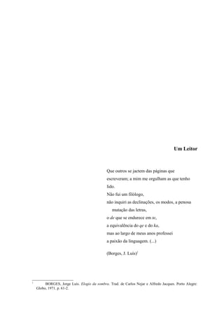 Um Leitor



                                              Que outros se jactem das páginas que
                                              escreveram; a mim me orgulham as que tenho
                                              lido.
                                              Não fui um filólogo,
                                              não inquiri as declinações, os modos, a penosa
                                                 mutação das letras,
                                              o de que se endurece em te,
                                              a equivalência do qe e do ka,
                                              mas ao largo de meus anos professei
                                              a paixão da linguagem. (...)

                                              (Borges, J. Luís)1




1
         BORGES, Jorge Luís. Elogio da sombra. Trad. de Carlos Nejar e Alfredo Jacques. Porto Alegre:
    Globo, 1971. p. 61-2.
 