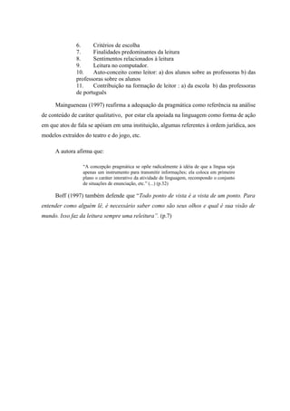 6.     Critérios de escolha
               7.     Finalidades predominantes da leitura
               8.     Sentimentos relacionados à leitura
               9.     Leitura no computador.
               10.    Auto-conceito como leitor: a) dos alunos sobre as professoras b) das
               professoras sobre os alunos
               11.    Contribuição na formação de leitor : a) da escola b) das professoras
               de português

     Maingueneau (1997) reafirma a adequação da pragmática como referência na análise
de conteúdo de caráter qualitativo, por estar ela apoiada na linguagem como forma de ação
em que atos de fala se apóiam em uma instituição, algumas referentes à ordem jurídica, aos
modelos extraídos do teatro e do jogo, etc.

     A autora afirma que:

                 “A concepção pragmática se opõe radicalmente à idéia de que a língua seja
                 apenas um instrumento para transmitir informações; ela coloca em primeiro
                 plano o caráter interativo da atividade de linguagem, recompondo o conjunto
                 de situações de enunciação, etc.” (...) (p.32)

     Boff (1997) também defende que “Todo ponto de vista é a vista de um ponto. Para
entender como alguém lê, é necessário saber como são seus olhos e qual é sua visão de
mundo. Isso faz da leitura sempre uma releitura”. (p.7)
 