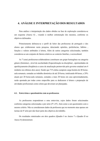 4. ANÁLISE E INTERPRETAÇÃO DOS RESULTADOS

      Para análise e interpretação dos dados obtidos na fase de exploração considerou-se
um esquema (Anexo 6) , visando à melhor estruturação dos mesmos, conforme os
objetivos delineados.

      Primeiramente delineou-se o perfil de leitor das professoras de português e dos
alunos que colaboraram nesta pesquisa, detectando opiniões, preferências, hábitos ,
funções e valores atribuídos à leitura, Além de outras categorias selecionadas, também
considerou-se um conjunto de fatores relativos ao contexto familiar, e sociocultural.

      As 7 (sete) professoras-colaboradoras constituem um grupo homogêneo na categoria
gênero (feminino) , nível de escolaridade (Especialização na disciplina) , oportunidades de
aperfeiçoamento (freqüência a curso de atualização promovido pelo governo estadual em 4
módulos nos últimos dois anos). Sendo que 71% delas cumprem carga horária de 40 horas-
aula semanais, somadas ao trabalho doméstico de até 20 horas, totalizando 60 horas, e 29%
atuam por 20 horas-aula semanais, somadas a mais 20 horas em casa aproximadamente,
razão apontada por todas como empecilho para se dedicarem à leitura e preparação de
atividades profissionais como crêem que deveriam ser planejadas.



4.1. Entrevistas e questionários com as professoras


      As professoras responderam a uma entrevista, cujos dados foram selecionados
conforme categorias selecionadas e por série (5ª e 8ª) , bem como a um questionário com o
mesmo critério. Não se consideraram dados da professora que no momento atua apenas em
turmas de 6ª série por não fazer parte dos objetivos do trabalho.

      Os resultados sintetizados em dois quadros (Quadro I no Anexo 7 e Quadro II no
Anexo 8) demonstram:
 