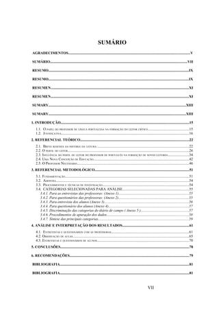 SUMÁRIO
AGRADECIMENTOS....................................................................................................................................V

SUMÁRIO.....................................................................................................................................................VII

RESUMO........................................................................................................................................................IX

RESUMO........................................................................................................................................................IX

RESUMEN......................................................................................................................................................XI

RESUMEN......................................................................................................................................................XI

SUMARY.....................................................................................................................................................XIII

SUMARY.....................................................................................................................................................XIII

1. INTRODUÇÃO...........................................................................................................................................15
    1.1. O PAPEL DO PROFESSOR DE LÍNGUA PORTUGUESA NA FORMAÇÃO DO LEITOR CRÍTICO ............................................15
    1.2. JUSTIFICATIVA...........................................................................................................................................16
2. REFERENCIAL TEÓRICO......................................................................................................................22
    2.1. BREVE RESENHA DA HISTÓRIA DA LEITURA ...................................................................................................22
    2.2. O PERFIL DO LEITOR...................................................................................................................................26
    2.3. INFLUÊNCIA DO PERFIL DE LEITOR DO PROFESSOR DE PORTUGUÊS NA FORMAÇÃO DE NOVOS LEITORES.......................34
    2.4. UMA NOVA CONCEPÇÃO DE EDUCAÇÃO........................................................................................................42
    2.5. O PROFESSOR NECESSÁRIO..........................................................................................................................46
3. REFERENCIAL METODOLÓGICO......................................................................................................51
    3.1. FUNDAMENTAÇÃO......................................................................................................................................51
    3.2. AMOSTRA................................................................................................................................................54
    3.3. PROCEDIMENTOS E TÉCNICAS DE INVESTIGAÇÃO..............................................................................................54
    3.4. CATEGORIAS SELECIONADAS PARA ANÁLISE........................................................................55
       3.4.1. Para as entrevistas das professoras: (Anexo 1)............................................................................55
       3.4.2. Para questionários das professoras: (Anexo 2)............................................................................55
       3.4.3. Para entrevista dos alunos (Anexo 3)............................................................................................56
       3.4.4. Para questionário dos alunos (Anexo 4).......................................................................................57
       3.4.5. Discriminação das categorias do diário de campo ( Anexo 5 )....................................................57
       3.4.6. Procedimentos de apuração dos dados.........................................................................................58
       3.4.7. Síntese das principais categorias..................................................................................................59
4. ANÁLISE E INTERPRETAÇÃO DOS RESULTADOS........................................................................61
    4.1. ENTREVISTAS E QUESTIONÁRIOS COM AS PROFESSORAS....................................................................................61
    4.2. OBSERVAÇÃO DE AULAS..............................................................................................................................65
    4.3. ENTREVISTAS E QUESTIONÁRIOS DE ALUNOS....................................................................................................70
5. CONCLUSÕES............................................................................................................................................78

6. RECOMENDAÇÕES..................................................................................................................................79

BIBLIOGRAFIA............................................................................................................................................81

BIBLIOGRAFIA............................................................................................................................................81



                                                                                                                     VII
 