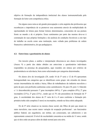 objetiva de formação da independência intelectual dos alunos instrumentalizada pela
formação de leitor com competência crítica.

     Em alguns casos nota-se até grande preocupação e certa angústia das professoras que
reconhecem a importância de se promover essa autonomia através da multiplicidade de
oportunidades de leitura para formar leitores determinantes, conscientes de sua postura
frente ao mundo e de si próprios. Esses sentimentos por parte das mestras deve-se à
constatação de suas próprias limitações e da ausência de condições favoráveis a este tipo
de trabalho na escola como uma instituição, mais voltada para problemas de ordem
financeira e administrativa, do que pedagógicos.



4.3. Entrevistas e questionários de alunos


     Em terceiro plano, a análise e interpretação direciona-se aos alunos investigados
(Anexo 9) a partir dos dados obtidos em entrevistas e questionários individuais
respondidos na presença da pesquisadora, aqui reunidos em síntese por critérios de
predominância ou relevância, bem como selecionados por categorias determinadas.

     Os alunos alvo de investigação (28, sendo 16 de 5ª serie e 12 de 8ª) apresentam
homogeneidade nas categorias que os identificam como grupo: são oriundos de classes
sociais intermediárias da média e baixa, filhos de trabalhadores da indústria moveleira e
parte de pais com profissões autônomas como caminhoneiro. Os pais (54, pois 1 é falecido
e 1 é desconhecido) possuem 1º grau incompleto (46%), 1º grau completo (9%), 2º grau
incompleto (21%), 2º grau (21%) , sendo que só 3% são possuidores de formação de 3º
grau. A escolaridade dos alunos de 5ª varia de 6 a 8 anos conforme a formação pré-
primária tenha sido completa (3 anos) ou incompleta, estando na faixa etária adequada.

     Os de 8ª série situam-se na mesma classe social, são filhos de pais que atuam no
ramo moveleiro, mas ocorre maior variação de ocupação profissional : um funcionário
público federal, um engenheiro, um militar, um comerciante, um cabeleireiro e um
representante comercial. O nível de escolaridade concentra-se na média de 11 anos, sendo
que só dois estão um pouco além da idade normal para esta série.
 