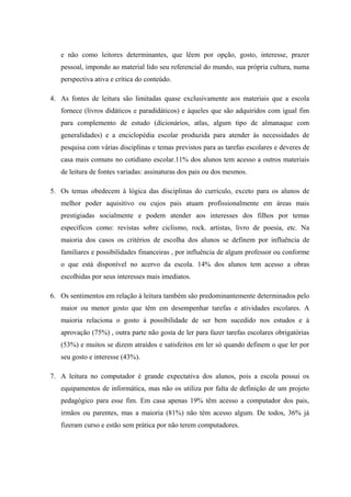 e não como leitores determinantes, que lêem por opção, gosto, interesse, prazer
   pessoal, impondo ao material lido seu referencial do mundo, sua própria cultura, numa
   perspectiva ativa e crítica do conteúdo.

4. As fontes de leitura são limitadas quase exclusivamente aos materiais que a escola
   fornece (livros didáticos e paradidáticos) e àqueles que são adquiridos com igual fim
   para complemento de estudo (dicionários, atlas, algum tipo de almanaque com
   generalidades) e a enciclopédia escolar produzida para atender às necessidades de
   pesquisa com várias disciplinas e temas previstos para as tarefas escolares e deveres de
   casa mais comuns no cotidiano escolar.11% dos alunos tem acesso a outros materiais
   de leitura de fontes variadas: assinaturas dos pais ou dos mesmos.

5. Os temas obedecem à lógica das disciplinas do currículo, exceto para os alunos de
   melhor poder aquisitivo ou cujos pais atuam profissionalmente em áreas mais
   prestigiadas socialmente e podem atender aos interesses dos filhos por temas
   específicos como: revistas sobre ciclismo, rock. artistas, livro de poesia, etc. Na
   maioria dos casos os critérios de escolha dos alunos se definem por influência de
   familiares e possibilidades financeiras , por influência de algum professor ou conforme
   o que está disponível no acervo da escola. 14% dos alunos tem acesso a obras
   escolhidas por seus interesses mais imediatos.

6. Os sentimentos em relação à leitura também são predominantemente determinados pelo
   maior ou menor gosto que têm em desempenhar tarefas e atividades escolares. A
   maioria relaciona o gosto à possibilidade de ser bem sucedido nos estudos e à
   aprovação (75%) , outra parte não gosta de ler para fazer tarefas escolares obrigatórias
   (53%) e muitos se dizem atraídos e satisfeitos em ler só quando definem o que ler por
   seu gosto e interesse (43%).

7. A leitura no computador é grande expectativa dos alunos, pois a escola possui os
   equipamentos de informática, mas não os utiliza por falta de definição de um projeto
   pedagógico para esse fim. Em casa apenas 19% têm acesso a computador dos pais,
   irmãos ou parentes, mas a maioria (81%) não têm acesso algum. De todos, 36% já
   fizeram curso e estão sem prática por não terem computadores.
 