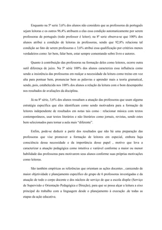 Enquanto na 5ª serie 3,6% dos alunos não considera que as professoras de português
sejam leitoras e os outros 96,4% atribuem a elas essa condição automaticamente por serem
professoras de português (todo professor é leitor); na 8ª serie observa-se que 100% dos
alunos atribui a condição de leitoras às professoras, sendo que 92,8% relaciona tal
condição ao fato de serem professoras e 3,6% atribui essa qualificação por critérios menos
verdadeiros como: ler bem, falar bem, estar sempre comentando sobre livro e autores.

      Quanto à contribuição das professoras na formação deles como leitores, ocorre outra
sutil diferença de juízo. Na 5ª série 100% dos alunos caracteriza essa influência como
sendo a insistência das professoras em realçar a necessidade da leitura como treino em voz
alta para pontuar bem, pronunciar bem as palavras e aprender mais a teoria gramatical,
sendo, pois, estabelecida nos 100% dos alunos a relação da leitura com o bom desempenho
nos resultados de avaliações da disciplina.

      Já na 8ª série, 3,6% dos alunos ressaltam a atuação das professoras que usam alguma
estratégia específica que eles identificam como sendo motivadora para a formação de
leitores independente de resultados em notas tais como : relacionar música com textos
contemporâneos, usar textos literários e não literários como jornais, revistas, sendo estes
bem selecionados para tornar a aula mais “diferente”.

      Enfim, pode-se deduzir a partir dos resultados que não há uma preparação das
professoras que vise promover a formação de leitores em especial, embora haja
consciência dessa necessidade e da importância desse papel , motivo que leva a
caracterizar a atuação pedagógica como intuitiva e variável conforme a maior ou menor
habilidade das professoras para motivarem seus alunos conforme suas próprias motivações
como leitoras.

      São também empíricas as referências que orientam as ações docentes , carecendo de
maior objetividade e planejamento específico do grupo de 6 professoras investigadas e da
atuação de todo o corpo docente e dos núcleos de serviço de que a escola dispõe (Serviço
de Supervisão e Orientação Pedagógica e Direção), para que se possa alçar a leitura a eixo
principal do trabalho com a linguagem desde o planejamento à execução .de todas as
etapas da ação educativa.
 