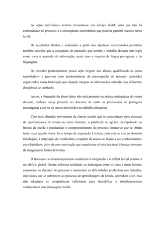 As ações individuais acabam tornando-se um esforço inútil, visto que não há
continuidade no processo e a conseqüente consistência que poderia garantir sucesso neste
tarefa.

      Os resultados obtidos e analisados a partir dos objetivos mencionados permitem
também concluir que a concepção de educação que norteia o trabalho docente privilegia
como meta o acúmulo de informação, neste caso a respeito da língua portuguesa e da
linguagem.

      Os métodos predominantes pouca ação exigem dos alunos, qualificando-se como
reprodutivos e passivos com predominância da preocupação de repassar conteúdos
organizados numa hierarquia que impede integrar as informações oriundas das diferentes
disciplinas do currículo.

      Assim, a formação do aluno leitor não está presente na prática pedagógica do corpo
docente, embora esteja presente no discurso de todas as professoras de português
investigadas e até no de outros envolvidos no trabalho educativo.

      Com uma clientela proveniente de classes sociais que se caracterizam pela escassez
de oportunidades de leitura no meio familiar, o problema se agrava, extrapolando os
limites da escola e produzindo o comprometimento do processo interativo que se obtém
tanto mais quanto maior for o tempo de exposição à leitura, pois esta se alia ao domínio
fonológico, à ampliação do vocabulário, à rapidez de acesso ao léxico e aos conhecimentos
enciclopédicos, além da auto-motivação que impulsiona o leitor iniciante à busca constante
de inesgotáveis fontes de leitura.

      O fracasso e o desencorajamento conduzem à resignação e o déficit inicial conduz a
um déficit global. Ocorre dolorosa realidade: as defasagens entre os bons e maus leitores
aumentam no decorrer do processo e aumentam as dificuldades produzidas nos iletrados,
indivíduos que se submetem ao processo de aprendizagem da leitura, aprendem a ler, mas
não adquirem as competências suficientes para decodificar e simultaneamente
compreender uma mensagem escrita.
 