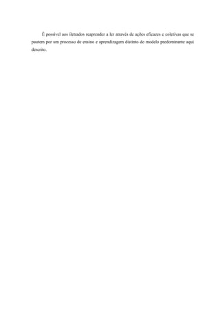 É possível aos iletrados reaprender a ler através de ações eficazes e coletivas que se
pautem por um processo de ensino e aprendizagem distinto do modelo predominante aqui
descrito.
 