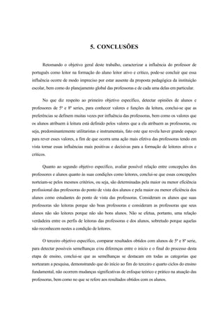 5. CONCLUSÕES

      Retomando o objetivo geral deste trabalho, caracterizar a influência do professor de
português como leitor na formação do aluno leitor ativo e crítico, pode-se concluir que essa
influência ocorre de modo impreciso por estar ausente da proposta pedagógica da instituição
escolar, bem como do planejamento global das professoras e de cada uma delas em particular.

      No que diz respeito ao primeiro objetivo específico, detectar opiniões de alunos e
professores de 5ª e 8ª series, para conhecer valores e funções da leitura, conclui-se que as
preferências se definem muitas vezes por influência das professoras, bem como os valores que
os alunos atribuem à leitura está definido pelos valores que a ela atribuem as professoras, ou
seja, predominantemente utilitaristas e instrumentais, fato este que revela haver grande espaço
para rever esses valores, a fim de que ocorra uma ação mais efetiva das professoras tendo em
vista tornar essas influências mais positivas e decisivas para a formação de leitores ativos e
críticos.

      Quanto ao segundo objetivo específico, avaliar possível relação entre concepções dos
professores e alunos quanto às suas condições como leitores, conclui-se que essas concepções
norteiam-se pelos mesmos critérios, ou seja, são determinadas pela maior ou menor eficiência
profissional das professoras do ponto de vista dos alunos e pela maior ou menor eficiência dos
alunos como estudantes do ponto de vista das professoras. Consideram os alunos que suas
professoras são leitoras porque são boas professoras e consideram as professoras que seus
alunos não são leitores porque não são bons alunos. Não se efetua, portanto, uma relação
verdadeira entre os perfis de leitoras das professoras e dos alunos, sobretudo porque aquelas
não reconhecem nestes a condição de leitores.

      O terceiro objetivo específico, comparar resultados obtidos com alunos de 5ª e 8ª serie,
para detectar possíveis semelhanças e/ou diferenças entre o início e o final do processo desta
etapa de ensino, conclui-se que as semelhanças se destacam em todas as categorias que
nortearam a pesquisa, demonstrando que do início ao fim do terceiro e quarto ciclos do ensino
fundamental, não ocorrem mudanças significativas de enfoque teórico e prático na atuação das
professoras, bem como no que se refere aos resultados obtidos com os alunos.
 