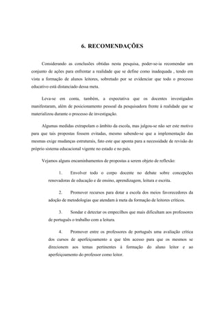 6. RECOMENDAÇÕES

     Considerando as conclusões obtidas nesta pesquisa, poder-se-ia recomendar um
conjunto de ações para enfrentar a realidade que se define como inadequada , tendo em
vista a formação de alunos leitores, sobretudo por se evidenciar que todo o processo
educativo está distanciado dessa meta.

     Leva-se em conta, também, a expectativa que os docentes investigados
manifestaram, além de posicionamento pessoal da pesquisadora frente à realidade que se
materializou durante o processo de investigação.

     Algumas medidas extrapolam o âmbito da escola, mas julgou-se não ser este motivo
para que tais propostas fossem evitadas, mesmo sabendo-se que a implementação das
mesmas exige mudanças estruturais, fato este que aponta para a necessidade de revisão do
próprio sistema educacional vigente no estado e no país.

     Vejamos alguns encaminhamentos de propostas a serem objeto de reflexão:

               1.     Envolver todo o corpo docente no debate sobre concepções
         renovadoras de educação e de ensino, aprendizagem, leitura e escrita.

               2.     Promover recursos para dotar a escola dos meios favorecedores da
         adoção de metodologias que atendam à meta da formação de leitores críticos.

               3.     Sondar e detectar os empecilhos que mais dificultam aos professores
         de português o trabalho com a leitura.

               4.     Promover entre os professores de português uma avaliação crítica
         dos cursos de aperfeiçoamento a que têm acesso para que os mesmos se
         direcionem aos temas pertinentes à formação do aluno leitor e ao
         aperfeiçoamento do professor como leitor.
 
