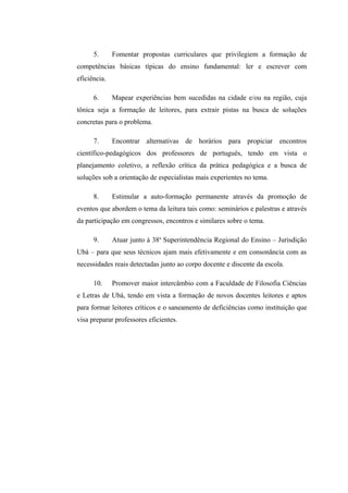 5.      Fomentar propostas curriculares que privilegiem a formação de
competências básicas típicas do ensino fundamental: ler e escrever com
eficiência.

      6.      Mapear experiências bem sucedidas na cidade e/ou na região, cuja
tônica seja a formação de leitores, para extrair pistas na busca de soluções
concretas para o problema.

      7.      Encontrar alternativas de horários para propiciar encontros
científico-pedagógicos dos professores de português, tendo em vista o
planejamento coletivo, a reflexão crítica da prática pedagógica e a busca de
soluções sob a orientação de especialistas mais experientes no tema.

      8.      Estimular a auto-formação permanente através da promoção de
eventos que abordem o tema da leitura tais como: seminários e palestras e através
da participação em congressos, encontros e similares sobre o tema.

      9.      Atuar junto à 38a Superintendência Regional do Ensino – Jurisdição
Ubá – para que seus técnicos ajam mais efetivamente e em consonância com as
necessidades reais detectadas junto ao corpo docente e discente da escola.

      10.     Promover maior intercâmbio com a Faculdade de Filosofia Ciências
e Letras de Ubá, tendo em vista a formação de novos docentes leitores e aptos
para formar leitores críticos e o saneamento de deficiências como instituição que
visa preparar professores eficientes.
 