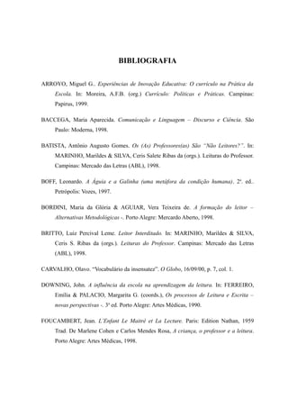 BIBLIOGRAFIA

ARROYO, Miguel G.. Experiências de Inovação Educativa: O currículo na Prática da
     Escola. In: Moreira, A.F.B. (org.) Currículo: Políticas e Práticas. Campinas:
     Papirus, 1999.

BACCEGA, Maria Aparecida. Comunicação e Linguagem – Discurso e Ciência. São
     Paulo: Moderna, 1998.

BATISTA, Antônio Augusto Gomes. Os (As) Professores(as) São “Não Leitores?”. In:
     MARINHO, Marildes & SILVA, Ceris Salete Ribas da (orgs.). Leituras do Professor.
     Campinas: Mercado das Letras (ABL), 1998.

BOFF, Leonardo. A Águia e a Galinha (uma metáfora da condição humana). 2a. ed..
     Petrópolis: Vozes, 1997.

BORDINI, Maria da Glória & AGUIAR, Vera Teixeira de. A formação do leitor –
     Alternativas Metodológicas -. Porto Alegre: Mercardo Aberto, 1998.

BRITTO, Luiz Percival Leme. Leitor Interditado. In: MARINHO, Marildes & SILVA,
     Ceris S. Ribas da (orgs.). Leituras do Professor. Campinas: Mercado das Letras
     (ABL), 1998.

CARVALHO, Olavo. “Vocabulário da insensatez”. O Globo, 16/09/00, p. 7, col. 1.

DOWNING, John. A influência da escola na aprendizagem da leitura. In: FERREIRO,
     Emília & PALACIO, Margarita G. (coords.), Os processos de Leitura e Escrita –
     novas perspectivas -. 3a ed. Porto Alegre: Artes Médicas, 1990.

FOUCAMBERT, Jean. L’Enfant Le Maitré et La Lecture. Paris: Edition Nathan, 1959
     Trad. De Marlene Cohen e Carlos Mendes Rosa, A criança, o professor e a leitura.
     Porto Alegre: Artes Médicas, 1998.
 