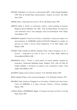 FRAISSE, Emmanuel, et al. Discours et représentations BPI – Centre Georges Pompidou,
     1998. Trad. de Osvaldo Biato, Representações e Imagens da Leitura. São Paulo:
     Ática, 1997.

FREIRE, Paulo. A importância do ato de ler. 38a ed.. São Paulo, Cortez, 1999.

GIROUX, Henry A. Teacher as intellectuals: touard a critical pedadogy of learning.
     Bergin & Garvey Publishers, Inc, 1988. Trad. de Daniel Bueno, Os professores
     como intelectuais rumo a uma pedagogia crítica da aprendizagem. Porto Alegre:
     Artes Médicas, 1997.

GOODMAN, Kenneth S. O processo de leitura: consideração a respeito das línguas e do
     desenvolvimento. In: FERREIRO, Emília & PALÁCIO, Margarita G. (coords). Os
     processos de Leitura e Escrita. Novas Perspectivas. 3a ed. Porto Alegre: Artes
     Médicas, 1990.

GUEDES, Paulo Coimbra & SOUZA, Jusamara Vieira. Língua Portuguesa. In: Ler e
     Escrever – Compromisso de todas as áreas. 2a. ed.. Porto Alegre: Editora da
     Universidade (UFRGS), 1999.

KINGHELOE, Joel L.. Toward a critical politics of teacher thinking: mapping the
     postmodern. Greenwood Publishing Group. Westport. USA. Trad. de Nilze M.
     Campos Pellanda, A Formação do professor como compromisso político. Porto
     Alegre: Artes Médicas, 1997.

KLEIMAN, Ângela. Leitura, Ensino e Pesquisa. 2a ed.. São Paulo: Pontes, 1996.

KOCK, Ingedore Villaça. A inter-ação pela linguagem. 3a ed.. São Paulo: Contexto, 1997.

KRAMER, Sonia. Propostas Pedagógicas ou Curriculares: Subsídios para uma Leitura
     Crítica. In: MOREIRA, A. F. (org.). Currículo: Políticas e Práticas. Campinas:
     Papirus, 1999.

LAJOLO, Marisa e ZILBERMAN, Regina. A Formação da Leitura no Brasil. 2a ed. São
     Paulo: Ática, 1998.
 