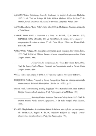 MAINGUENEAU, Dominique. Nouvelles tendances em analyse du discours. Hachette,
     1997, 3a ed.. Trad. de Solange M. Iedda Gallo e Maria da Glória de Deus V. de
     Moraes, Novas Tendências em Análise do Discurso. Campinas: Pontes, 1997.

MANGUEL, Alberto. “Ler é Poder”. Veja, julho 1999: p. 15, Páginas Amarelas, entrevista
     a Tania Manai.

MARCHI, Diana Maria. A literatura e o leitor. In: NEVES, I.C.B.; SOUZA, J.V.;
     SHÄFFER, N.O.; GUEDES, P.C. & KLÜSNEN, R. (orgs). Ler e Escrever –
     compromisso de todas as áreas. 2a ed.. Porto Alegre: Editora da Universidade
     (UFRGS), 1999.

PERRENOUD, Philippe. Dix nouvelles competences pour enseigner. ESFéditeur, Paris,
     1999. Trad. de Patrícia Chittoni Ramos, 10 novas competências para ensinar. Porto
     Alegre: Artmed, 2000.

__________________. Construire des compétences dis l´école. ESFéditeur. Paris, 1997.
     Trad. De Bruno Charles Magne, Construir as Competências desde a Escola. Porto
     Alegre: Artmed, 1999.

PRATA, Mário. Veja, janeiro de 2000, p. 35, Veja essa, seção de Júlio César de Barros.

RODRIGUES, Neidson. Pensando a Escola Democrática. Texto de palestra apresentada
     em encontro da Secretaria Municipal de Uberaba em 19.03.93, p. 15.

SMITH, Frank. Understanding Reading. Copyright 1988. By Frank Smith. Trad. de Daise
     Batista, Compreendendo a Leitura. 3a ed. Porto Alegre: Artes Médicas, 1991.

__________________. Reading Without Nonsense. Teachers College Preso. 1997. Trad. de
     Beatriz Affonso Neves, Leitura Significativa. 3a ed. Porto Alegre: Artes Médicas,
     1999.

SOARES, Magda Becker. As condições Sociais da Leitura: uma reflexão em contraponto.
     In: ZIBERMAN, Regina & SILVA, Theodoro Ezequiel da (orgs.). Leitura
     Perspectivas Interdisciplinares. 3a ed., São Paulo: Ática, 1995.
 