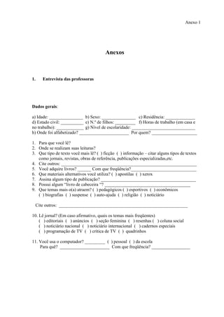Anexo 1




                                        Anexos



1.   Entrevista das professoras




Dados gerais:

a) Idade: _______________ b) Sexo: _______________ c) Residência: _____________
d) Estado civil: __________ e) N.º de filhos: _________ f) Horas de trabalho (em casa e
no trabalho): ____________ g) Nível de escolaridade: ____________________________
h) Onde foi alfabetizado? ______________________ Por quem? ____________________

1. Para que você lê?
2. Onde se realizam suas leituras?
3. Que tipo de texto você mais lê? ( ) ficção ( ) informação – citar alguns tipos de textos
   como jornais, revistas, obras de referência, publicações especializadas,etc.
4. Cite outros: ____________________________________________________________
5. Você adquire livros? ______ Com que freqüência?_____________________________
6. Que materiais alternativos você utiliza? ( ) apostilas ( ) xerox
7. Assina algum tipo de publicação? __________________________________________
8. Possui algum “livro de cabeceira “? ______________________________________
9. Que temas mais o(a) atraem? ( ) pedagógicos ( ) esportivos ( ) econômicos
   ( ) biografias ( ) suspense ( ) auto-ajuda ( ) religião ( ) noticiário

  Cite outros: _________________________________________________________

10. Lê jornal? (Em caso afirmativo, quais os temas mais freqüentes)
    ( ) editoriais ( ) anúncios ( ) seção feminina ( ) resenhas ( ) coluna social
    ( ) noticiário nacional ( ) noticiário internacional ( ) cadernos especiais
    ( ) programação de TV ( ) crítica de TV ( ) quadrinhos

11. Você usa o computador? _________ ( ) pessoal ( ) da escola
    Para quê? ______________________ Com que freqüência? _________________
 