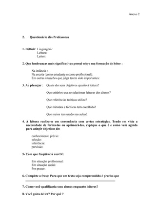 Anexo 2




2.   Questionário das Professoras


1. Definir: Linguagem :
            Leitura:
            Leitor:

2. Que lembranças mais significativas possui sobre sua formação de leitor :

       Na infância :
       Na escola (como estudante e como profissional):
       Em outras situações que julga terem sido importantes:

3. Ao planejar :   Quais são seus objetivos quanto à leitura?

                   Que critérios usa ao selecionar leituras dos alunos?

                   Que referências teóricas utiliza?

                   Que métodos e técnicas tem escolhido?

                   Que meios tem usado nas aulas?

4. A leitura realiza-se em consonância com certas estratégias. Tendo em vista a
   necessidade de formá-las ou aprimorá-las, explique o que é e como vem agindo
   para atingir objetivos de:

       conhecimento prévio:
       seleção:
       inferência:
       previsão:

5- Com que freqüência você lê:

       Em situação profissional:
       Em situação social:
       Por prazer:

6. Complete a frase: Para que um texto seja compreendido é preciso que
   _________________________________________________________

7. Como você qualificaria seus alunos enquanto leitores?

8. Você gosta de ler? Por quê ?
 