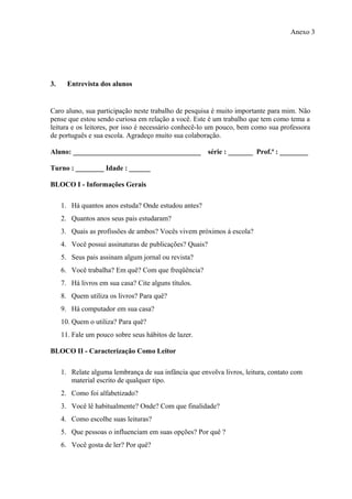 Anexo 3




3.     Entrevista dos alunos


Caro aluno, sua participação neste trabalho de pesquisa é muito importante para mim. Não
pense que estou sendo curiosa em relação a você. Este é um trabalho que tem como tema a
leitura e os leitores, por isso é necessário conhecê-lo um pouco, bem como sua professora
de português e sua escola. Agradeço muito sua colaboração.

Aluno: ____________________________________              série : _______ Prof.ª : ________

Turno : ________ Idade : ______

BLOCO I - Informações Gerais

     1. Há quantos anos estuda? Onde estudou antes?
     2. Quantos anos seus pais estudaram?
     3. Quais as profissões de ambos? Vocês vivem próximos à escola?
     4. Você possui assinaturas de publicações? Quais?
     5. Seus pais assinam algum jornal ou revista?
     6. Você trabalha? Em quê? Com que freqüência?
     7. Há livros em sua casa? Cite alguns títulos.
     8. Quem utiliza os livros? Para quê?
     9. Há computador em sua casa?
     10. Quem o utiliza? Para quê?
     11. Fale um pouco sobre seus hábitos de lazer.

BLOCO II - Caracterização Como Leitor

     1. Relate alguma lembrança de sua infância que envolva livros, leitura, contato com
        material escrito de qualquer tipo.
     2. Como foi alfabetizado?
     3. Você lê habitualmente? Onde? Com que finalidade?
     4. Como escolhe suas leituras?
     5. Que pessoas o influenciam em suas opções? Por quê ?
     6. Você gosta de ler? Por quê?
 