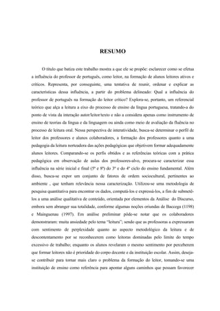 RESUMO

      O título que batiza este trabalho mostra a que ele se propõe: esclarecer como se efetua
a influência do professor de português, como leitor, na formação de alunos leitores ativos e
críticos. Representa, por conseguinte, uma tentativa de reunir, ordenar e explicar as
características dessa influência, a partir do problema delineado: Qual a influência do
professor de português na formação do leitor crítico? Explora-se, portanto, um referencial
teórico que alça a leitura a eixo do processo de ensino da língua portuguesa, tratando-a do
ponto de vista da interação autor/leitor/texto e não a considera apenas como instrumento de
ensino de teorias da língua e da linguagem ou ainda como meio de avaliação da fluência no
processo de leitura oral. Nessa perspectiva de interatividade, busca-se determinar o perfil de
leitor dos professores e alunos colaboradores, a formação dos professores quanto a uma
pedagogia da leitura norteadora das ações pedagógicas que objetivem formar adequadamente
alunos leitores. Comparando-se os perfis obtidos e as referências teóricas com a prática
pedagógica em observação de aulas dos professores-alvo, procura-se caracterizar essa
influência na série inicial e final (5ª e 8ª) do 3º e do 4º ciclo do ensino fundamental. Além
disso, busca-se expor um conjunto de fatores de ordem sociocultural, pertinentes ao
ambiente , que tenham relevância nessa caracterização. Utilizou-se uma metodologia de
pesquisa quantitativa para encontrar os dados, computá-los e expressá-los, a fim de submetê-
los a uma análise qualitativa de conteúdo, orientada por elementos da Análise do Discurso,
embora sem abranger sua totalidade, conforme algumas noções oriundas de Baccega (1198)
e Mainguenau (1997). Em análise preliminar pôde-se notar que os colaboradores
demonstraram: muita ansiedade pelo tema “leitura”; sendo que as professoras a expressaram
com sentimento de perplexidade quanto ao aspecto metodológico da leitura e de
descontentamento por se reconhecerem como leitoras dominadas pelo limite do tempo
excessivo de trabalho; enquanto os alunos revelaram o mesmo sentimento por perceberem
que formar leitores não é prioridade do corpo docente e da instituição escolar. Assim, deseja-
se contribuir para tornar mais claro o problema da formação do leitor, tomando-se uma
instituição de ensino como referência para apontar alguns caminhos que possam favorecer
 