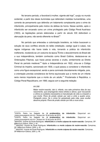 No terceiro período, o favorável à mulher, vigente até hoje7, surgiu no mundo
ocidental, a partir dos ideais iluministas que defendiam medidas humanitárias, uma
corrente de pensamento que defendia um tratamento complacente para o crime do
infanticídio, principalmente pelo motivo da defesa da honra. Nesse sentido, após o
infanticídio ser encarado como um crime privilegiado pelo Código Penal Austríaco
(1803), as legislações penais elaboradas a partir do século XIX defendiam a
atenuação da pena, não sendo diferente no Brasil.8

        No período que antecedeu a colonização brasileira, os índios buscavam a
solução de seus conflitos através do talião (retaliação, castigo igual à culpa), nas
regras indígenas não havia tutela à vida, tornando a prática do infanticídio
indiferente, revelando-se um costume da época.9Entre o descobrimento do Brasil até
a sua independência, também conhecido como Brasil Colônia, destacava-se as
Ordenações Filipinas, que trazia penas severas e cruéis, similarmente ao Direito
Penal do período medieval.10 Após a Independência em 1822, criou-se o Código
Criminal do Império, sancionado em 1830, o qual passou a considerar o infanticídio
como uma figura excepcional, sendo a pena cominada discretamente mitigada, pois,
a orientação prevista considerava de forma equivocada que a morte de um infante
seria menos importante que a morte de um adulto.11 Proclamada à República, o
Código Penal Republicano, em 1890, seguia com a seguinte redação:

                       Art.298
                       Matar recém-nascido, isto é, infante, nos sete primeiros dias do seu
                       nascimento, que empregando meios diretos e ativos, quer recusando
                       a vítima os cuidados necessários à manutenção da vida e a impedir a
                       sua morte: Pena de prisão celular por seis a vinte a quatro anos.
                       Parágrafo único: Se o crime for perpetrado pela mãe, para ocultar
                       desonra própria: Pena de prisão celular por três a nove anos.




7
 COSTA, Pedro Ivo Salgado da. A problemática do infanticídio. Disponível em:
<www.jusnavegandi.com.br> .Acesso em 18 de junho de 2012.
8
 COSTA, Pedro Ivo Salgado da. A problemática do infanticídio. Disponível em:
<www.jusnavegandi.com.br> .Acesso em 18 de junho de 2012.
9
 MAGGIO, Vicente de Paula Rodrigues. Infanticídio e a morte culposa do recém-nascido. Campinas, SP:
Millennium Editora, 2004. p. 45.
10
   MAGGIO, Vicente de Paula Rodrigues. Infanticídio e a morte culposa do recém-nascido. Campinas,
SP: Millennium Editora, 2004. p. 45.
11
   MAGGIO, Vicente de Paula Rodrigues. Infanticídio e a morte culposa do recém-nascido. Campinas,
SP:Millennium Editora, 2004. p. 46.
 