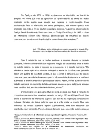 Os Códigos de 1830 e 1890 equiparavam o infanticídio ao homicídio
simples, de forma que não se aplicavam as qualificadoras do crime de morte
praticado contra adulto para aquele que matasse o recém-nascido. Essa
equiparação fazia o infanticídio um crime privilegiado, até mesmo quando não
praticado pela mãe, a fim de ocultar sua própria desonra.12A partir da elaboração do
Código Penal Brasileiro de 1940, com base no Código Penal Suíço de 1937, o crime
de infanticídio contém uma natureza psicofisiológica da influência do estado
puerperal, em vez de somente psicológica, presente nas leis anteriores13.




                        “Art. 123 - Matar, sob a influência do estado puerperal, o próprio filho,
                        durante o parto ou logo após:Pena - detenção, de dois a seis anos.”



         Não é suficiente que a mulher pratique a conduta durante o período
puerperal, é necessário também que haja uma relação de causalidade entre a morte
do sujeito passivo, ou seja, o neonato ou o nascente, e o estado puerperal. 14Os
elementos desse tipo ainda causam divergência entre os doutrinadores, gerando
assim um quadro de incerteza jurídica, já que é difícil a comprovação do estado
puerperal, pois na maioria dos casos, quando há a constatação do crime, a mulher é
submetida a exames médicos e psicológicos tardios. Assim, ocorre a presunção do
estado puerperal no momento do fato criminoso, já que se deve optar pela solução
mais benéfica à ré, em decorrência do in dubio pro reo15.

         O infanticídio só é punível a título de dolo, ou seja, que haja a vontade de
concretizar os elementos subjetivos descrito no artigo 123 do Código Penal. Não
existe a ocorrência de infanticídio culposo, pois não há na legislação a modalidade
culposa. Damásio de Jesus defende que se a mãe matar o próprio filho, sob
influência do estado puerperal agindo culposamente, esta não responde por
infanticídio nem homicídio. Porém, defende também que, se a mãe matar a criança

12
   Pasquini, Cristiane Forin. O infanticídio e seus aspectos divergentes. Presidente Prudente, SP.
2002.
13
  JESUS, Damásio E. Direito Penal: parte especial, volume 2: dos crimes contra a pessoa e dos
crimes contra o patrimônio. São Paulo: Saraiva, 2004. P106.
14
  JESUS, Damásio E. Direito Penal: parte especial, volume 2: dos crimes contra a pessoa e dos
crimes contra o patrimônio. São Paulo: Saraiva, 2004. P106.
15
  COSTA, Pedro Ivo Salgado da. A problemática do infanticídio. Disponível em:
<www.jusnavegandi.com.br>. Acesso em 18 de junho de 2012.
 