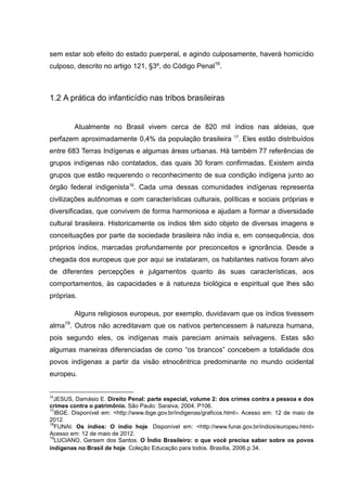 sem estar sob efeito do estado puerperal, e agindo culposamente, haverá homicídio
culposo, descrito no artigo 121, §3º, do Código Penal16.



1.2 A prática do infanticídio nas tribos brasileiras


         Atualmente no Brasil vivem cerca de 820 mil índios nas aldeias, que
                                                                   17
perfazem aproximadamente 0,4% da população brasileira                . Eles estão distribuídos
entre 683 Terras Indígenas e algumas áreas urbanas. Há também 77 referências de
grupos indígenas não contatados, das quais 30 foram confirmadas. Existem ainda
grupos que estão requerendo o reconhecimento de sua condição indígena junto ao
órgão federal indigenista18. Cada uma dessas comunidades indígenas representa
civilizações autônomas e com características culturais, políticas e sociais próprias e
diversificadas, que convivem de forma harmoniosa e ajudam a formar a diversidade
cultural brasileira. Historicamente os índios têm sido objeto de diversas imagens e
conceituações por parte da sociedade brasileira não índia e, em consequência, dos
próprios índios, marcadas profundamente por preconceitos e ignorância. Desde a
chegada dos europeus que por aqui se instalaram, os habitantes nativos foram alvo
de diferentes percepções e julgamentos quanto às suas características, aos
comportamentos, às capacidades e à natureza biológica e espiritual que lhes são
próprias.

         Alguns religiosos europeus, por exemplo, duvidavam que os índios tivessem
alma19. Outros não acreditavam que os nativos pertencessem à natureza humana,
pois segundo eles, os indígenas mais pareciam animais selvagens. Estas são
algumas maneiras diferenciadas de como “os brancos” concebem a totalidade dos
povos indígenas a partir da visão etnocêntrica predominante no mundo ocidental
europeu.


16
  JESUS, Damásio E. Direito Penal: parte especial, volume 2: dos crimes contra a pessoa e dos
crimes contra o patrimônio. São Paulo: Saraiva, 2004. P106.
17
  IBGE. Disponível em: <http://www.ibge.gov.br/indigenas/graficos.html>. Acesso em: 12 de maio de
2012.
18
  FUNAI. Os índios: O índio hoje. Disponível em: <http://www.funai.gov.br/indios/europeu.html>
Acesso em: 12 de maio de 2012.
19
  LUCIANO, Gersem dos Santos. O Índio Brasileiro: o que você precisa saber sobre os povos
indígenas no Brasil de hoje. Coleção Educação para todos. Brasília, 2006.p.34.
 