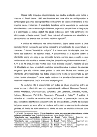 Dessa visão limitada e discriminatória, que pautou a relação entre índios e
brancos no Brasil desde 1500, resultando-se em uma série de ambiguidades e
contradições que ainda estão presentes no imaginário da sociedade brasileira e dos
próprios povos indígenas. A sociedade brasileira ainda considera os costumes
silvícolas como culturas em estágios inferiores, cuja única perspectiva é a integração
e a assimilação à cultura global. Os povos indígenas, com forte sentimento de
inferioridade, enfrentam duplo desafio: lutar pela autoafirmação de sua identidade e
pela conquista de direitos e de cidadania nacional e global20.

         A prática do infanticídio nas tribos brasileiras, objeto deste estudo, é uma
tradição milenar, razão pela qual se faz necessária a investigação de seus motivos e
costumes. O termo “Infanticídio Indígena” é somente uma terminologia para dar
nome aos costumes de algumas tribos. A jurisprudência e a doutrina tratam o
infanticídio como um crime a ser cometido durante ou logo após o parto, o que
muitas vezes não acontece nessas situações, já que há registros de crianças de 3,
4, 11 e até 15 anos, que são mortas pelas mais diversas causas21. Ressalta-se que
há dificuldade em fazer um estudo estatístico específico sobre o número de crianças
indígenas que são vítimas dessa prática a cada ano. Muitas das mortes por
infanticídio vêm mascaradas nos dados oficiais como morte por desnutrição ou por
outras causas misteriosas22, desse modo, muito do que se sabe sobre o assunto são
relatos de missionários, ONGs e estudos antropológicos.

         Tal costume não é disseminado em todas as tribos brasileiras, entre as
etnias em que o infanticídio tem sido registrado estão a Uaiuai, Mehinaco, Tapirapé,
Ticuna, Amondaua, Uru-eu-uau-uau, Suruwaha, Deni, Jarawara, Jaminawa, Waurá,
Kuikuro, Kamayurá, Parintintin, Yanomami, Paracanã e Kajabi23. A prática é
resumida ao homicídio de crianças sob a justificativa da preservação cultural, ou
seja, consiste no sacrifício de vidas em nome de crenças tribais. A morte de crianças
indígenas ocorre por uma série de motivos, entre eles: o nascimento de crianças
gêmeas, os filhos de mães solteiras e, ainda, no caso de crianças nascidas com

20
   LUCIANO, Gersem dos Santos. O Índio Brasileiro: o que você precisa saber sobre os povos
indígenas no Brasil de hoje. Coleção Educação para todos. Brasília, 2006.p.35.
21
  Infanticídio nas comunidades indígenas do Brasil. Projeto Hakani. Disponível em:
<http://www.hakani.org/pt/infanticidio_entrepovos.asp> Acesso em: 11 de maio de 2012.
22
  Infanticídio nas comunidades indígenas do Brasil. Projeto Hakani.                Disponível em:
<http://www.hakani.org/pt/infanticidio_entrepovos.asp> Acesso em: 11 de maio de 2012.
23
  Infanticídio nas comunidades indígenas do Brasil. Projeto Hakani.                Disponível em:
<http://www.hakani.org/pt/infanticidio_entrepovos.asp> Acesso em: 11 de maio de 2012.
 