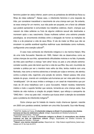 feminino podem ter status inferior, assim como as portadoras de deficiência física ou
filhas de mães solteiras27. Nesse caso, o infanticídio feminino é uma resposta da
tribo, por considerar inaceitável o nascimento de uma criança sem pai. No entanto,
se essa criança for um menino, sua vida pode ser poupada, em a favor da utilidade
que poderá apresentar à comunidade nos trabalhos coletivos. Assim, crianças que
nascem de mães solteiras ou fruto de alguma violência sexual são destinadas a
morrerem após o seu nascimento. Essas mulheres sofrem uma extrema pressão
psicológica, se encontrando divididas entre a obrigação de honrar as tradições da
tribo e a de preservar a vida de seus filhos. O ato de matar os filhos que não se
encaixem no padrão aceitável significa reafirmar suas identidades como mulheres,
configurando uma coerção cultural28.

         O caso mais conhecido de infanticídio indígena é o da menina Hakani, filha
de uma índia Suruwahá. Nascida em 1995, Hakani não se desenvolveu como as
outras crianças de sua tribo, apresentando dificuldades motoras e na fala. A pressão
da tribo para sacrificar a criança “sem alma” levou os pais a uma atitude extrema:
cometer suicídio, para não terem que tirar a vida de sua filha. Seu avô, incumbido de
cometer a prática por ser o membro mais velho da tribo, tentou matá-la com uma
flechada, mas como a menina sobreviveu e tomado por culpa e remorso, ele atentou
contra a própria vida, ingerindo uma porção de veneno. Hakani passou três anos
isolada do grupo, vivendo em condições sub-humanas por ser vista pela tribo como
“amaldiçoada”. Um de seus irmãos a entregou a um casal de missionários que por
mais de 20 anos trabalhava com o povo Suruwahá. Hakani recebeu tratamento
médico e todo o suporte familiar que carecia, tornando-se uma criança sadia. Sua
história de vida motivou a criação do projeto Hakani, que reforça a campanha da
“ONG Atini – Uma voz pela vida”, iniciativa que busca atrair a atenção da sociedade
para o problema do infanticídio indígena29.

         Outra criança que foi tratada do mesmo modo chama-se Iganani, nascida
em 2005 com paralisia cerebral, também em uma tribo Suruwahá. Sua mãe Muwaji,

27
  SANTOS, Natália de França. O infanticídio indígena no Brasil: O universalismo dos direitos
humanos em face do relativismo cultural. (Artigo). Especialista em Direitos humanos da
Universidade de Coimbra – Portugal.
28
  SANTOS, Natália de França. O infanticídio indígena no Brasil: O universalismo dos direitos
humanos em face do relativismo cultural. (Artigo). Especialista em Direitos humanos da
Universidade de Coimbra – Portugal.
29
  Hakani: uma menina chamada sorriso. Disponível em: <http://hakani.org/pt/historia_hakani.asp>.
Acesso em 01 de maio de 2012.
 