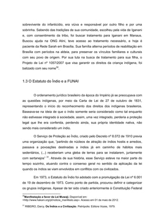 sobrevivente do infanticídio, era viúva e responsável por outro filho e por uma
sobrinha. Sabendo das tradições de sua comunidade, escolheu pela vida de Iganani
e, com consentimento da tribo, foi buscar tratamento para Iganani em Manaus.
Buscou ajuda na ONG Atini, teve acesso ao tratamento necessário, e hoje é
paciente da Rede Sarah em Brasília. Sua família alterna períodos de reabilitação em
Brasília com períodos na aldeia, para preservar os vínculos familiares e culturais
com seu povo de origem. Por sua luta na busca de tratamento para sua filha, o
Projeto de Lei nº 1057/2007 que visa garantir os direitos da criança indígena, foi
batizado com seu nome30.



1.3 O Estatuto do Índio e a FUNAI


            O ordenamento jurídico brasileiro da época do Império já se preocupava com
as questões indígenas, por meio da Carta de Lei de 27 de outubro de 1831,
representando o início do reconhecimento dos direitos dos indígenas brasileiros.
Baseava-se na ideia de que o índio somente seria considerado como tal enquanto
não estivesse integrado à sociedade, assim, uma vez integrado, perderia a proteção
legal que lhe era conferida, perdendo ainda, sua própria identidade nativa, não
sendo mais considerado um índio.

            O Serviço de Proteção ao Índio, criado pelo Decreto nº 8.072 de 1910 previa
uma organização que, “partindo de núcleos de atração de índios hostis e arredios,
passava a povoações destinadas a índios já em caminho de hábitos mais
sedentários, (...) receberiam uma gleba de terras para se instalarem, juntamente
                      31
com sertanejos”         . Através de sua história, esse Serviço esteve na maior parte do
tempo sozinho, atuando contra o consenso geral no sentido da aplicação da lei
quando os índios se viam envolvidos em conflitos com os civilizados.

            Em 1973, o Estatuto do Índio foi adotado com a promulgação da Lei nº 6.001
de 19 de dezembro de 1973. Como ponto de partida, procurou definir e categorizar
os grupos indígenas. Apesar de ter sido criado anteriormente à Constituição Federal

30
 Manifestação a favor da Lei Muwaji. Disponível em:
<http://www.hakani.org/pt/noticia_manifesto.asp>. Acesso em 01 de maio de 2012.
31
     RIBEIRO, Darcy. Os Índios e a Civilização. Petrópolis: Editora Vozes, 1979.
 