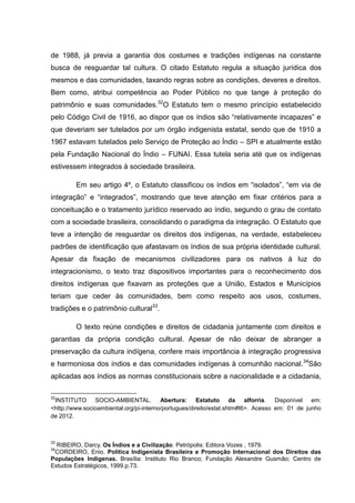 de 1988, já previa a garantia dos costumes e tradições indígenas na constante
busca de resguardar tal cultura. O citado Estatuto regula a situação jurídica dos
mesmos e das comunidades, taxando regras sobre as condições, deveres e direitos.
Bem como, atribui competência ao Poder Público no que tange à proteção do
patrimônio e suas comunidades.32O Estatuto tem o mesmo princípio estabelecido
pelo Código Civil de 1916, ao dispor que os índios são “relativamente incapazes” e
que deveriam ser tutelados por um órgão indigenista estatal, sendo que de 1910 a
1967 estavam tutelados pelo Serviço de Proteção ao Índio – SPI e atualmente estão
pela Fundação Nacional do Índio – FUNAI. Essa tutela seria até que os indígenas
estivessem integrados à sociedade brasileira.

         Em seu artigo 4º, o Estatuto classificou os índios em “isolados”, “em via de
integração” e “integrados”, mostrando que teve atenção em fixar critérios para a
conceituação e o tratamento jurídico reservado ao índio, segundo o grau de contato
com a sociedade brasileira, consolidando o paradigma da integração. O Estatuto que
teve a intenção de resguardar os direitos dos indígenas, na verdade, estabeleceu
padrões de identificação que afastavam os índios de sua própria identidade cultural.
Apesar da fixação de mecanismos civilizadores para os nativos à luz do
integracionismo, o texto traz dispositivos importantes para o reconhecimento dos
direitos indígenas que fixavam as proteções que a União, Estados e Municípios
teriam que ceder às comunidades, bem como respeito aos usos, costumes,
tradições e o patrimônio cultural33.

         O texto reúne condições e direitos de cidadania juntamente com direitos e
garantias da própria condição cultural. Apesar de não deixar de abranger a
preservação da cultura indígena, confere mais importância à integração progressiva
e harmoniosa dos índios e das comunidades indígenas à comunhão nacional. 34São
aplicadas aos índios as normas constitucionais sobre a nacionalidade e a cidadania,

32
 INSTITUTO SOCIO-AMBIENTAL. Abertura: Estatuto da alforria. Disponível em:
<http://www.socioambiental.org/pi-interno/portugues/direito/estat.shtm#t6>. Acesso em: 01 de junho
de 2012.



33
  RIBEIRO, Darcy. Os Índios e a Civilização. Petrópolis: Editora Vozes , 1979.
34
 CORDEIRO, Enio. Política Indigenista Brasileira e Promoção Internacional dos Direitos das
Populações Indígenas. Brasília: Instituto Rio Branco; Fundação Alexandre Gusmão; Centro de
Estudos Estratégicos, 1999.p.73.
 