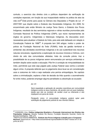 contudo, o exercício dos direitos civis e políticos dependem da verificação de
condições especiais, em função da sua incapacidade relativa na prática de atos da
vida civil35.Está pronto para pauta na Câmara dos Deputados o Projeto de Lei nº
2057/1991 que dispõe sobre o Estatuto das Sociedades Indígenas. Em 2009, foi
encaminhado pelo então Ministro da Justiça Tarso Genro, o Estatuto dos Povos
Indígenas, resultado de dez seminários regionais e várias reuniões promovidas pela
Comissão Nacional de Política Indigenista (CNPI), que reúne representantes de
órgãos do governo, indigenistas e lideranças indígenas. As discussões eram
necessárias para atualizar o Estatuto do Índio, pois este está defasado em relação à
Constituição Federal de 198836. A proposta tem 249 artigos: institui o poder de
polícia da Fundação Nacional do Índio (FUNAI); trata da gestão territorial e
ambiental; das atividades econômicas indígenas e do uso sustentável dos recursos
naturais renováveis; regulamenta a exploração de recursos minerais e hídricos, com
direito de veto das comunidades afetadas; trata da consulta prévia; traz a
possibilidade de os povos indígenas serem remunerados por serviços ambientais e
também dispõe sobre saúde e educação. Põe fim à condição de inimputabilidade do
índio, permitindo que este seja julgado pela Justiça Federal caso venha a cometer
algum crime. A proposta defende que no julgamento deve levar-se em consideração
usos e costumes do índio e seja realizada uma perícia antropológica. No capítulo
sobre a criminalização, explana o fator de decisão da tribo quando o acometimento
for entre índios, podendo empregar alguma penalidade ou absolvição ao acusado:

                       Art. 57.

                       Será respeitada a aplicação de sanções coercitivas por comunidade
                       indígena contra os seus membros, de acordo com as suas tradições,
                       desde que não se revistam de caráter cruel ou infamante e não
                       impliquem em pena de morte.

                       Parágrafo único. A comunidade indígena poderá optar pela
                       solicitação de julgamento judicial do seu membro faltoso.




35
   CORDEIRO, Enio. Política Indigenista Brasileira e Promoção Internacional dos Direitos das
Populações Indígenas. Brasília: Instituto Rio Branco; Fundação Alexandre Gusmão; Centro de
Estudos Estratégicos, 1999. p74.
36
  INSTITUTO SOCIO-AMBIENTAL. Estatuto dos Povos indígenas é desafio para o Congresso
Nacional. Disponível em: <http://www.socioambiental.org/nsa/detalhe?id=2942> Acesso em 01 de
junho de 2012.
 