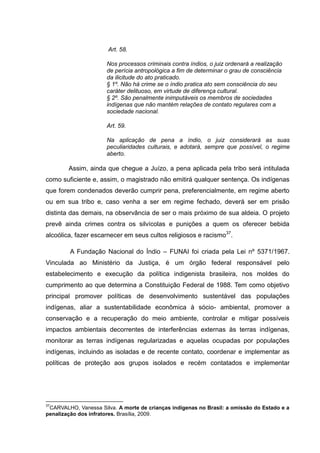 Art. 58.

                      Nos processos criminais contra índios, o juiz ordenará a realização
                      de perícia antropológica a fim de determinar o grau de consciência
                      da ilicitude do ato praticado.
                      § 1º. Não há crime se o índio pratica ato sem consciência do seu
                      caráter delituoso, em virtude de diferença cultural.
                      § 2º. São penalmente inimputáveis os membros de sociedades
                      indígenas que não mantém relações de contato regulares com a
                      sociedade nacional.

                      Art. 59.

                      Na aplicação de pena a índio, o juiz considerará as suas
                      peculiaridades culturais, e adotará, sempre que possível, o regime
                      aberto.

        Assim, ainda que chegue a Juízo, a pena aplicada pela tribo será intitulada
como suficiente e, assim, o magistrado não emitirá qualquer sentença. Os indígenas
que forem condenados deverão cumprir pena, preferencialmente, em regime aberto
ou em sua tribo e, caso venha a ser em regime fechado, deverá ser em prisão
distinta das demais, na observância de ser o mais próximo de sua aldeia. O projeto
prevê ainda crimes contra os silvícolas e punições a quem os oferecer bebida
alcoólica, fazer escarnecer em seus cultos religiosos e racismo37.

        A Fundação Nacional do Índio – FUNAI foi criada pela Lei nº 5371/1967.
Vinculada ao Ministério da Justiça, é um órgão federal responsável pelo
estabelecimento e execução da política indigenista brasileira, nos moldes do
cumprimento ao que determina a Constituição Federal de 1988. Tem como objetivo
principal promover políticas de desenvolvimento sustentável das populações
indígenas, aliar a sustentabilidade econômica à sócio- ambiental, promover a
conservação e a recuperação do meio ambiente, controlar e mitigar possíveis
impactos ambientais decorrentes de interferências externas às terras indígenas,
monitorar as terras indígenas regularizadas e aquelas ocupadas por populações
indígenas, incluindo as isoladas e de recente contato, coordenar e implementar as
políticas de proteção aos grupos isolados e recém contatados e implementar




37
 CARVALHO, Vanessa Silva. A morte de crianças indígenas no Brasil: a omissão do Estado e a
penalização dos infratores. Brasília, 2009.
 