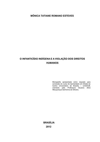 MÔNICA TATIANE ROMANO ESTEVES




O INFANTICÍDIO INDÍGENA E A VIOLAÇÃO DOS DIREITOS
                   HUMANOS




                          Monografia apresentada como requisito para
                          conclusão do curso de bacharelado em Direito do
                          Centro Universitário de Brasília – UniCEUB,
                          orientada  pela    Professora    Doutora  Aline
                          Albuquerque Sant'anna de Oliveira.




                 BRASÍLIA
                   2012
 
