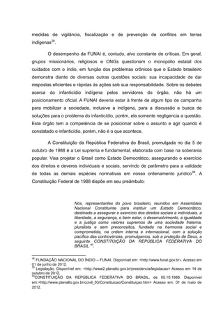 medidas de vigilância, fiscalização e de prevenção de conflitos em terras
indígenas38.

         O desempenho da FUNAI é, contudo, alvo constante de críticas. Em geral,
grupos missionários, religiosos e ONGs questionam o monopólio estatal dos
cuidados com o índio, em função dos problemas crônicos que o Estado brasileiro
demonstra diante de diversas outras questões sociais: sua incapacidade de dar
respostas eficientes e rápidas às ações sob sua responsabilidade. Sobre os debates
acerca do infanticídio        indígena pelos servidores           do órgão, não há um
posicionamento oficial. A FUNAI deveria estar à frente de algum tipo de campanha
para mobilizar a sociedade, inclusive a indígena, para a discussão e busca de
soluções para o problema do infanticídio, porém, ela somente negligencia a questão.
Este órgão tem a competência de se posicionar sobre o assunto e agir quando é
constatado o infanticídio, porém, não é o que acontece.

         A Constituição da República Federativa do Brasil, promulgada no dia 5 de
outubro de 1988 é a Lei suprema e fundamental, elaborada com base na soberania
popular. Visa projetar o Brasil como Estado Democrático, assegurando o exercício
dos direitos e deveres individuais e sociais, servindo de parâmetro para a validade
de todas as demais espécies normativas em nosso ordenamento jurídico39. A
Constituição Federal de 1988 dispõe em seu preâmbulo:



                        Nós, representantes do povo brasileiro, reunidos em Assembleia
                        Nacional Constituinte para instituir um Estado Democrático,
                        destinado a assegurar o exercício dos direitos sociais e individuais, a
                        liberdade, a segurança, o bem estar, o desenvolvimento, a igualdade
                        e a justiça como valores supremos de uma sociedade fraterna,
                        pluralista e sem preconceitos, fundada na harmonia social e
                        comprometida, na ordem interna e internacional, com a solução
                        pacífica das controvérsias, promulgamos, sob a proteção de Deus, a
                        seguinte CONSTITUIÇÃO DA REPÚBLICA FEDERATIVA DO
                        BRASIL 40.

38
   FUNDAÇÃO NACIONAL DO ÍNDIO – FUNAI. Disponível em: <http://www.funai.gov.br>. Acesso em
01 de junho de 2012.
39
   Legislação. Disponível em: <http://www2.planalto.gov.br/presidencia/legislacao> Acesso em 14 de
outubro de 2012.
40
  CONSTITUIÇÃO DA REPÚBLICA FEDERATIVA DO BRASIL, de 05.10.1988. Disponível
em:<http://www.planalto.gov.br/ccivil_03/Constituicao/Constituiçao.htm> Acesso em: 01 de maio de
2012.
 