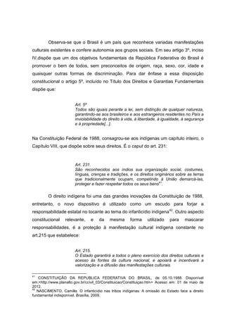 Observa-se que o Brasil é um país que reconhece variadas manifestações
culturais existentes e confere autonomia aos grupos sociais. Em seu artigo 3º, inciso
IV,dispõe que um dos objetivos fundamentais da República Federativa do Brasil é
promover o bem de todos, sem preconceitos de origem, raça, sexo, cor, idade e
quaisquer outras formas de discriminação. Para dar ênfase a essa disposição
constitucional o artigo 5º, incluído no Título dos Direitos e Garantias Fundamentais
dispõe que:


                        Art. 5º
                        Todos são iguais perante a lei, sem distinção de qualquer natureza,
                        garantindo-se aos brasileiros e aos estrangeiros residentes no País a
                        inviolabilidade do direito à vida, à liberdade, à igualdade, à segurança
                        e à propriedade[...].


Na Constituição Federal de 1988, consagrou-se aos indígenas um capítulo inteiro, o
Capítulo VIII, que dispõe sobre seus direitos. É o caput do art. 231:



                        Art. 231.
                        São reconhecidos aos índios sua organização social, costumes,
                        línguas, crenças e tradições, e os direitos originários sobre as terras
                        que tradicionalmente ocupam, competindo à União demarcá-las,
                        proteger e fazer respeitar todos os seus bens41.

         O direito indígena foi uma das grandes inovações da Constituição de 1988,
entretanto, o novo dispositivo é utilizado como um escudo para forjar a
responsabilidade estatal no tocante ao tema do infanticídio indígena 42. Outro aspecto
constitucional    relevante,    e    da    mesma      forma     utilizado    para    mascarar
responsabilidades, é a proteção à manifestação cultural indígena constante no
art.215 que estabelece:


                        Art. 215.
                        O Estado garantirá a todos o pleno exercício dos direitos culturais e
                        acesso às fontes da cultura nacional, e apoiará e incentivará a
                        valorização e a difusão das manifestações culturais.

41
    CONSTITUIÇÃO DA REPUBLICA FEDERATIVA DO BRASIL, de 05.10.1988. Disponível
em:<http://www.planalto.gov.br/ccivil_03/Constituicao/Constituiçao.htm> Acesso em: 01 de maio de
2012.
42
   NASCIMENTO, Camilla. O infanticídio nas tribos indígenas: A omissão do Estado face a direito
fundamental indisponível. Brasília, 2009.
 
