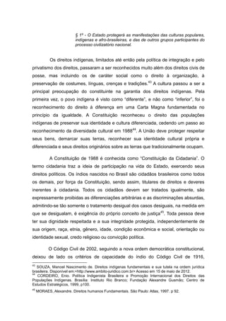 § 1º - O Estado protegerá as manifestações das culturas populares,
                          indígenas e afro-brasileiras, e das de outros grupos participantes do
                          processo civilizatório nacional.


            Os direitos indígenas, limitados até então pela política de integração e pelo
privatismo dos direitos, passaram a ser reconhecidos muito além dos direitos civis de
posse, mas incluindo os de caráter social como o direito à organização, à
preservação de costumes, línguas, crenças e tradições.43 A cultura passou a ser a
principal preocupação do constituinte na garantia dos direitos indígenas. Pela
primeira vez, o povo indígena é visto como “diferente”, e não como “inferior”, foi o
reconhecimento do direito à diferença em uma Carta Magna fundamentada no
princípio da igualdade. A Constituição reconheceu o direito das populações
indígenas de preservar sua identidade e cultura diferenciada, cedendo um passo ao
reconhecimento da diversidade cultural em 198844. A União deve proteger respeitar
seus bens, demarcar suas terras, reconhecer sua identidade cultural própria e
diferenciada e seus direitos originários sobre as terras que tradicionalmente ocupam.

            A Constituição de 1988 é conhecida como “Constituição da Cidadania”. O
termo cidadania traz a ideia de participação na vida do Estado, exercendo seus
direitos políticos. Os índios nascidos no Brasil são cidadãos brasileiros como todos
os demais, por força da Constituição, sendo assim, titulares de direitos e deveres
inerentes à cidadania. Todos os cidadãos devem ser tratados igualmente, são
expressamente proibidas as diferenciações arbitrárias e as discriminações absurdas,
admitindo-se tão somente o tratamento desigual dos casos desiguais, na medida em
que se desigualam, é exigência do próprio conceito de justiça45. Toda pessoa deve
ter sua dignidade respeitada e a sua integridade protegida, independentemente de
sua origem, raça, etnia, gênero, idade, condição econômica e social, orientação ou
identidade sexual, credo religioso ou convicção política.

           O Código Civil de 2002, seguindo a nova ordem democrática constitucional,
deixou de lado os critérios de capacidade do índio do Código Civil de 1916,
43
   SOUZA, Manoel Nascimento de. Direitos indígenas fundamentais e sua tutela na ordem jurídica
brasileira. Disponível em:<http://www.ambito-juridico.com.br> Acesso em 15 de maio de 2012.
44
   CORDEIRO, Enio. Política Indigenista Brasileira e Promoção Internacional dos Direitos das
Populações Indígenas. Brasília: Instituto Rio Branco; Fundação Alexandre Gusmão; Centro de
Estudos Estratégicos, 1999, p100.
45
     MORAES, Alexandre. Direitos humanos Fundamentais. São Paulo: Atlas, 1997. p 92.
 