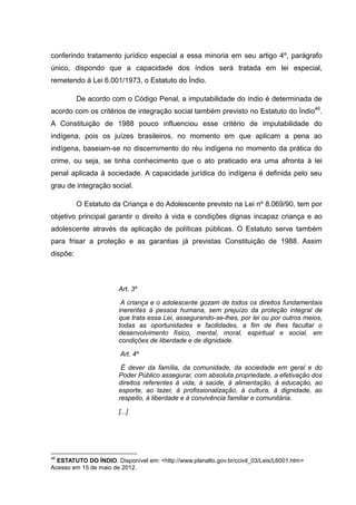 conferindo tratamento jurídico especial a essa minoria em seu artigo 4º, parágrafo
único, dispondo que a capacidade dos índios será tratada em lei especial,
remetendo à Lei 6.001/1973, o Estatuto do Índio.

          De acordo com o Código Penal, a imputabilidade do índio é determinada de
acordo com os critérios de integração social também previsto no Estatuto do Índio46.
A Constituição de 1988 pouco influenciou esse critério de imputabilidade do
indígena, pois os juízes brasileiros, no momento em que aplicam a pena ao
indígena, baseiam-se no discernimento do réu indígena no momento da prática do
crime, ou seja, se tinha conhecimento que o ato praticado era uma afronta à lei
penal aplicada à sociedade. A capacidade jurídica do indígena é definida pelo seu
grau de integração social.

          O Estatuto da Criança e do Adolescente previsto na Lei nº 8.069/90, tem por
objetivo principal garantir o direito à vida e condições dignas incapaz criança e ao
adolescente através da aplicação de políticas públicas. O Estatuto serve também
para frisar a proteção e as garantias já previstas Constituição de 1988. Assim
dispõe:



                       Art. 3º

                        A criança e o adolescente gozam de todos os direitos fundamentais
                       inerentes à pessoa humana, sem prejuízo da proteção integral de
                       que trata essa Lei, assegurando-se-lhes, por lei ou por outros meios,
                       todas as oportunidades e facilidades, a fim de lhes facultar o
                       desenvolvimento físico, mental, moral, espiritual e social, em
                       condições de liberdade e de dignidade.

                        Art. 4º

                        É dever da família, da comunidade, da sociedade em geral e do
                       Poder Público assegurar, com absoluta propriedade, a efetivação dos
                       direitos referentes à vida, à saúde, à alimentação, à educação, ao
                       esporte, ao lazer, à profissionalização, à cultura, à dignidade, ao
                       respeito, à liberdade e à convivência familiar e comunitária.

                       [...]




46
  ESTATUTO DO ÍNDIO. Disponível em: <http://www.planalto.gov.br/ccivil_03/Leis/L6001.htm>
Acesso em 15 de maio de 2012.
 
