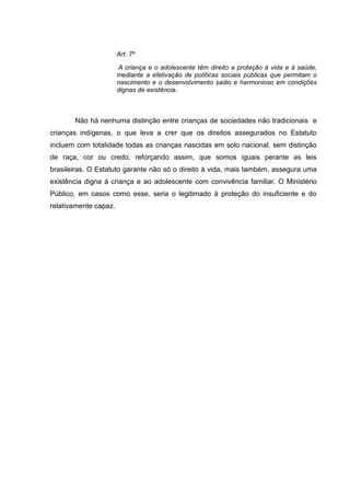 Art. 7º

                       A criança e o adolescente têm direito a proteção à vida e à saúde,
                       mediante a efetivação de políticas sociais públicas que permitam o
                       nascimento e o desenvolvimento sadio e harmonioso em condições
                       dignas de existência.



       Não há nenhuma distinção entre crianças de sociedades não tradicionais e
crianças indígenas, o que leva a crer que os direitos assegurados no Estatuto
incluem com totalidade todas as crianças nascidas em solo nacional, sem distinção
de raça, cor ou credo, reforçando assim, que somos iguais perante as leis
brasileiras. O Estatuto garante não só o direito à vida, mais também, assegura uma
existência digna á criança e ao adolescente com convivência familiar. O Ministério
Público, em casos como esse, seria o legitimado à proteção do insuficiente e do
relativamente capaz.
 