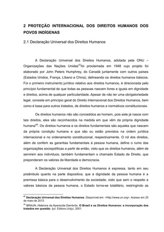 2 PROTEÇÃO INTERNACIONAL DOS DIREITOS HUMANOS DOS
POVOS INDÍGENAS

2.1 Declaração Universal dos Direitos Humanos



        A Declaração Universal dos Direitos Humanos, adotada pela ONU –
Organizações das Nações Unidas47foi proclamada em 1948 cujo projeto foi
elaborado por John Peters Humphrey, do Canadá juntamente com outros países
(Estados Unidos, França, Líbano e China), delineando os direitos humanos básicos.
Foi o primeiro instrumento jurídico relativo aos direitos humanos, é direcionada pelo
princípio fundamental de que todas as pessoas nascem livres e iguais em dignidade
e direitos, acima de qualquer particularidade. Apesar de não ter uma obrigatoriedade
legal, consiste em princípio geral do Direito Internacional dos Direitos Humanos, bem
como é base para outros tratados, de direitos humanos e normativos constitucionais.

        Os direitos humanos não são concedidos ao homem, pois este já nasce com
tais direitos, eles são reconhecidos na medida em que vêm da própria dignidade
humana48. Os direitos humanos e os direitos fundamentais são aqueles que nascem
da própria condição humana e que são ou estão previstos na ordem jurídica
internacional e no ordenamento constitucional, respectivamente. O rol dos direitos,
além de conferir as garantias fundamentais à pessoa humana, define o rumo das
organizações sociopolíticas a partir de então, visto que os direitos humanos, além de
servirem aos indivíduos, também fundamentam o chamado Estado de Direito, que
preponderam os valores de liberdade e democracia.

        A Declaração Universal dos Direitos Humanos é expressa, tanto em seu
preâmbulo quanto na parte dispositiva, que a dignidade da pessoa humana é a
premissa básica para o desenvolvimento da sociedade, visto que sem o respeito a
valores básicos da pessoa humana, o Estado torna-se totalitário, restringindo as


47
  Declaração Universal dos Direitos Humanos. Disponível em: <http://www.un.org>. Acesso em 25
de maio de 2012.
48
   BRAUN, Helenice da Aparecida Dambrós. O Brasil e os Direitos Humanos: a incorporação dos
tratados em questão. Ijuí: Editora Unijuí, 2001.
 