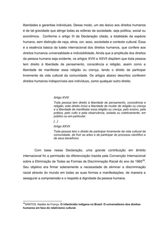 liberdades e garantias individuais. Desse modo, um ato lesivo aos direitos humanos
é de tal gravidade que atinge todas as esferas da sociedade, seja política, social ou
econômica. Conforme o artigo III da Declaração citada, a totalidade da espécie
humana, sem distinção de raça, etnia, cor, sexo, sociedade e contexto cultural. Essa
é a essência básica da tutela internacional dos direitos humanos, que confere aos
direitos humanos universalidade e indivisibilidade. Ainda que a amplitude dos direitos
da pessoa humana seja evidente, os artigos XVIII e XXVII dispõem que toda pessoa
tem direito à liberdade de pensamento, consciência e religião, assim como a
liberdade de manifestar essa religião ou crença, tendo o direito de participar
livremente da vida cultural da comunidade. Os artigos abaixo descritos conferem
direitos humanos indisponíveis aos indivíduos, como qualquer outro direito.




                       Artigo XVIII
                       Toda pessoa tem direito à liberdade de pensamento, consciência e
                       religião; este direito inclui a liberdade de mudar de religião ou crença
                       e a liberdade de manifestar essa religião ou crença, pelo ensino, pela
                       prática, pelo culto e pela observância, isolada ou coletivamente, em
                       público ou em particular.
                       [...]
                       Artigo XXVII
                       Toda pessoa tem o direito de participar livremente da vida cultural da
                       comunidade, de fruir as artes e de participar do processo científico e
                       de seus benefícios.



        Com base nessa Declaração, uma grande contribuição em âmbito
internacional foi a permissão da diferenciação trazida pela Convenção Internacional
sobre a Eliminação de Todas as Formas de Discriminação Racial do ano de 1965 49.
Seu objetivo era firmar solenemente a necessidade de eliminar a discriminação
racial através do mundo em todas as suas formas e manifestações, de maneira a
assegurar a compreensão e o respeito à dignidade da pessoa humana.




49
 SANTOS, Natália de França. O infanticídio indígena no Brasil: O universalismo dos direitos
humanos em face do relativismo cultural.
 